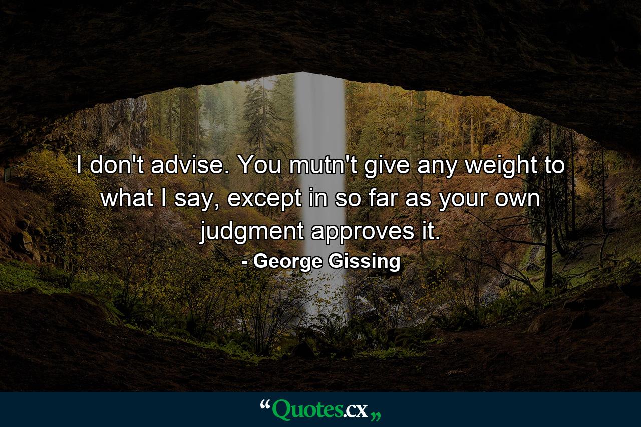 I don't advise. You mutn't give any weight to what I say, except in so far as your own judgment approves it. - Quote by George Gissing