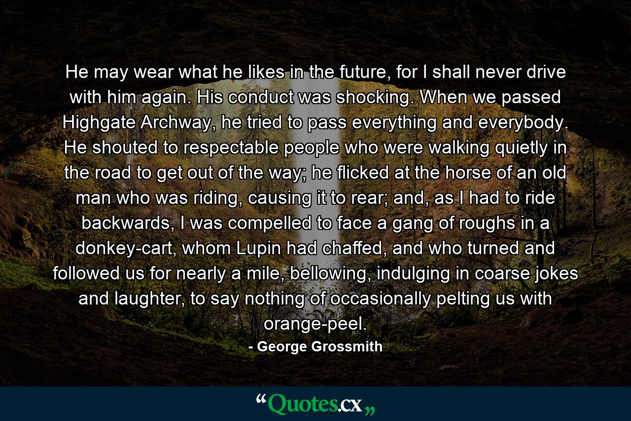 He may wear what he likes in the future, for I shall never drive with him again. His conduct was shocking. When we passed Highgate Archway, he tried to pass everything and everybody. He shouted to respectable people who were walking quietly in the road to get out of the way; he flicked at the horse of an old man who was riding, causing it to rear; and, as I had to ride backwards, I was compelled to face a gang of roughs in a donkey-cart, whom Lupin had chaffed, and who turned and followed us for nearly a mile, bellowing, indulging in coarse jokes and laughter, to say nothing of occasionally pelting us with orange-peel. - Quote by George Grossmith