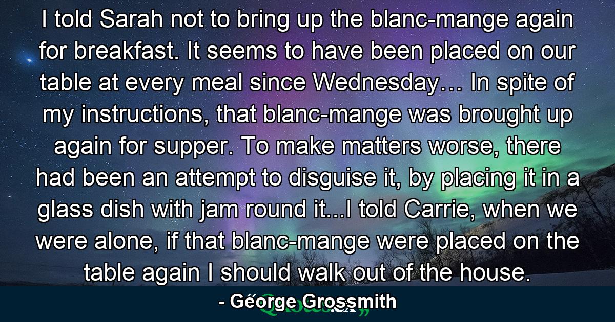 I told Sarah not to bring up the blanc-mange again for breakfast. It seems to have been placed on our table at every meal since Wednesday… In spite of my instructions, that blanc-mange was brought up again for supper. To make matters worse, there had been an attempt to disguise it, by placing it in a glass dish with jam round it...I told Carrie, when we were alone, if that blanc-mange were placed on the table again I should walk out of the house. - Quote by George Grossmith