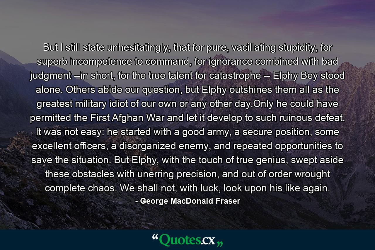 But I still state unhesitatingly, that for pure, vacillating stupidity, for superb incompetence to command, for ignorance combined with bad judgment --in short, for the true talent for catastrophe -- Elphy Bey stood alone. Others abide our question, but Elphy outshines them all as the greatest military idiot of our own or any other day.Only he could have permitted the First Afghan War and let it develop to such ruinous defeat. It was not easy: he started with a good army, a secure position, some excellent officers, a disorganized enemy, and repeated opportunities to save the situation. But Elphy, with the touch of true genius, swept aside these obstacles with unerring precision, and out of order wrought complete chaos. We shall not, with luck, look upon his like again. - Quote by George MacDonald Fraser