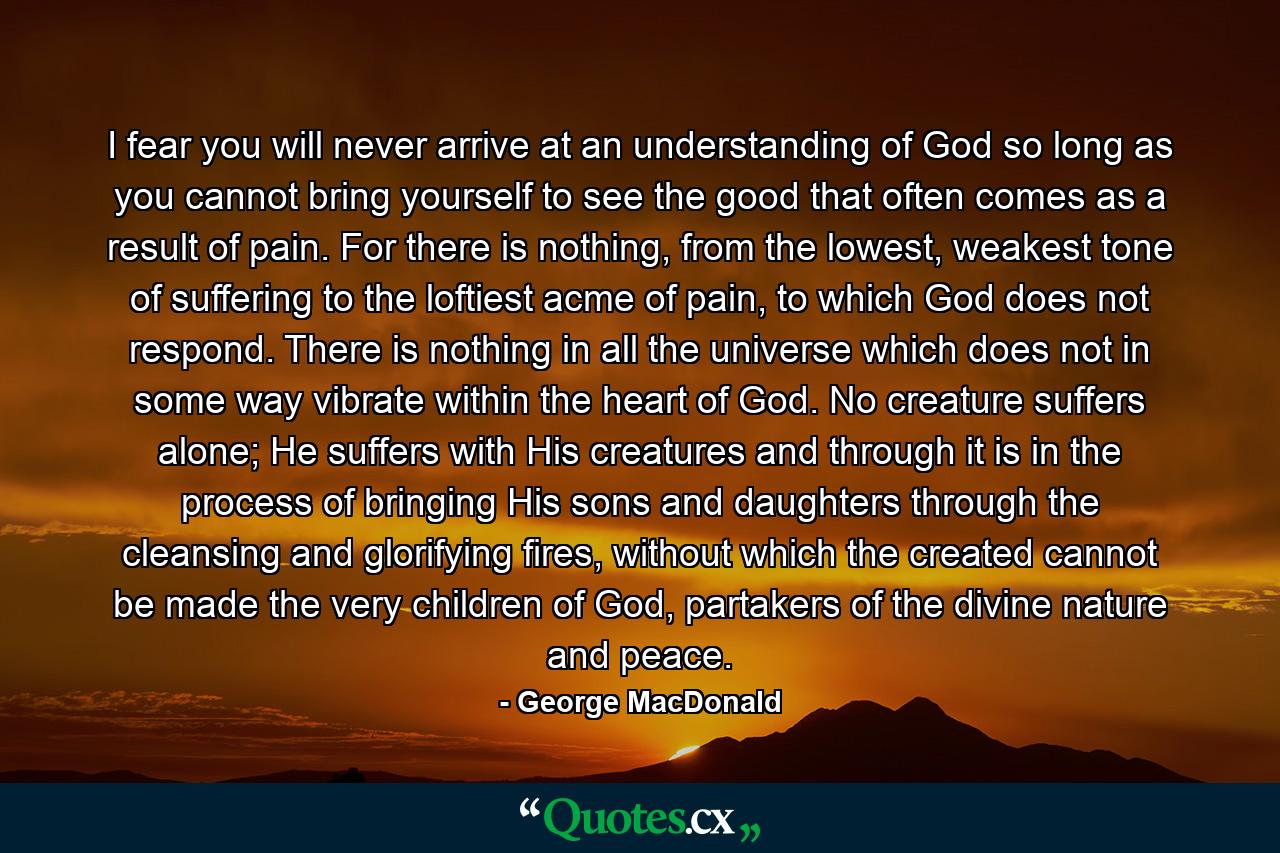 I fear you will never arrive at an understanding of God so long as you cannot bring yourself to see the good that often comes as a result of pain. For there is nothing, from the lowest, weakest tone of suffering to the loftiest acme of pain, to which God does not respond. There is nothing in all the universe which does not in some way vibrate within the heart of God. No creature suffers alone; He suffers with His creatures and through it is in the process of bringing His sons and daughters through the cleansing and glorifying fires, without which the created cannot be made the very children of God, partakers of the divine nature and peace. - Quote by George MacDonald