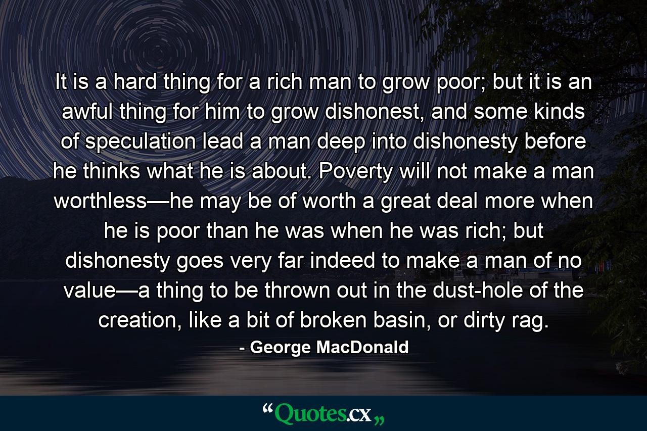 It is a hard thing for a rich man to grow poor; but it is an awful thing for him to grow dishonest, and some kinds of speculation lead a man deep into dishonesty before he thinks what he is about. Poverty will not make a man worthless—he may be of worth a great deal more when he is poor than he was when he was rich; but dishonesty goes very far indeed to make a man of no value—a thing to be thrown out in the dust-hole of the creation, like a bit of broken basin, or dirty rag. - Quote by George MacDonald