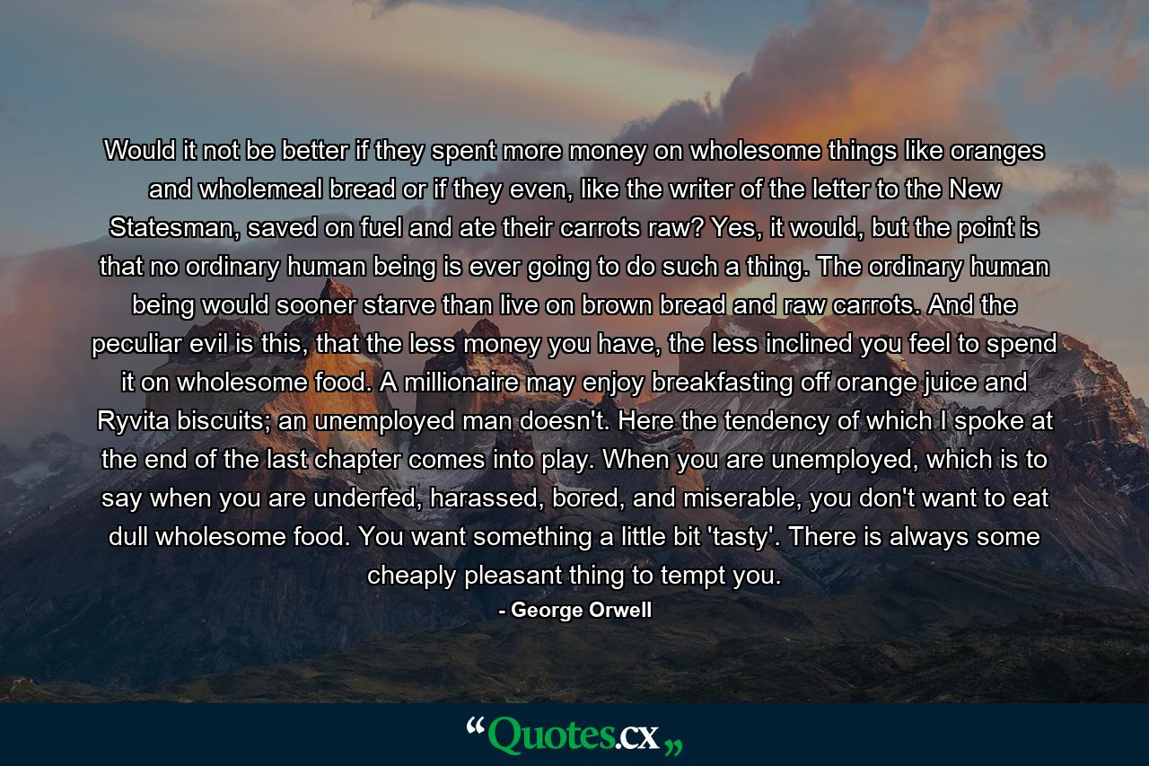 Would it not be better if they spent more money on wholesome things like oranges and wholemeal bread or if they even, like the writer of the letter to the New Statesman, saved on fuel and ate their carrots raw? Yes, it would, but the point is that no ordinary human being is ever going to do such a thing. The ordinary human being would sooner starve than live on brown bread and raw carrots. And the peculiar evil is this, that the less money you have, the less inclined you feel to spend it on wholesome food. A millionaire may enjoy breakfasting off orange juice and Ryvita biscuits; an unemployed man doesn't. Here the tendency of which I spoke at the end of the last chapter comes into play. When you are unemployed, which is to say when you are underfed, harassed, bored, and miserable, you don't want to eat dull wholesome food. You want something a little bit 'tasty'. There is always some cheaply pleasant thing to tempt you. - Quote by George Orwell