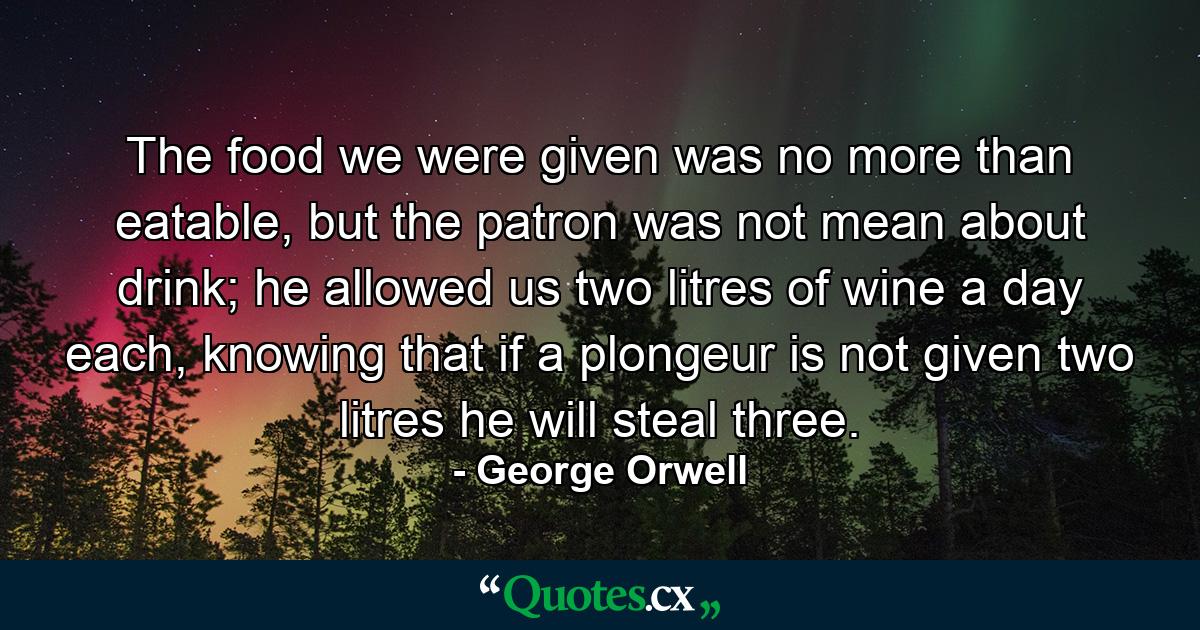 The food we were given was no more than eatable, but the patron was not mean about drink; he allowed us two litres of wine a day each, knowing that if a plongeur is not given two litres he will steal three. - Quote by George Orwell