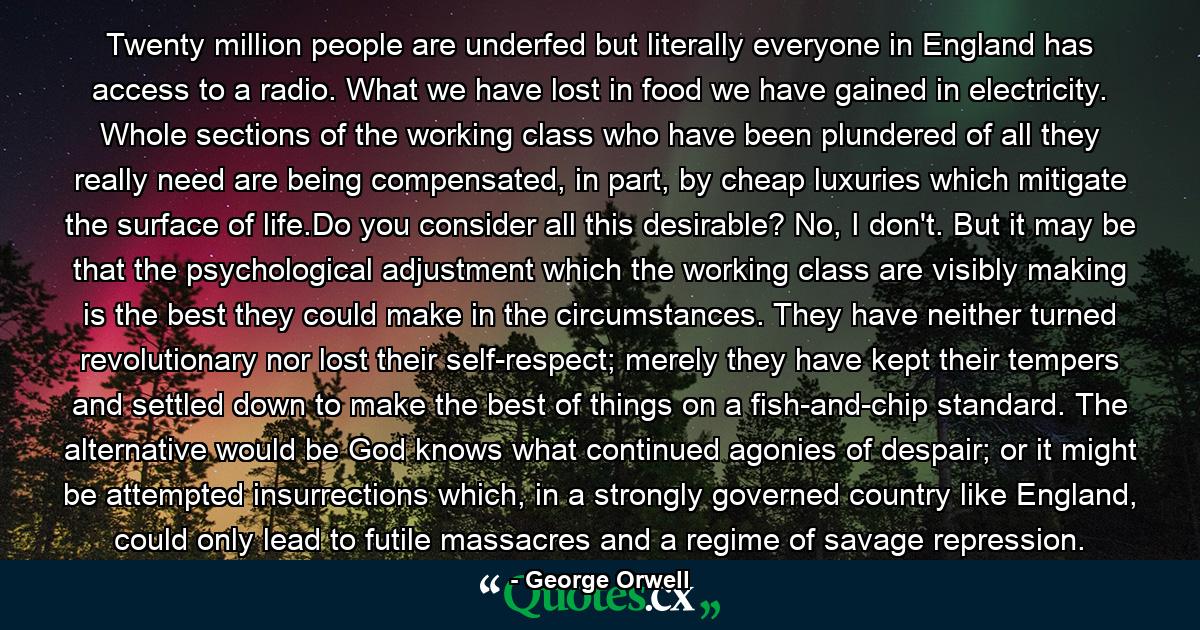 Twenty million people are underfed but literally everyone in England has access to a radio. What we have lost in food we have gained in electricity. Whole sections of the working class who have been plundered of all they really need are being compensated, in part, by cheap luxuries which mitigate the surface of life.Do you consider all this desirable? No, I don't. But it may be that the psychological adjustment which the working class are visibly making is the best they could make in the circumstances. They have neither turned revolutionary nor lost their self-respect; merely they have kept their tempers and settled down to make the best of things on a fish-and-chip standard. The alternative would be God knows what continued agonies of despair; or it might be attempted insurrections which, in a strongly governed country like England, could only lead to futile massacres and a regime of savage repression. - Quote by George Orwell