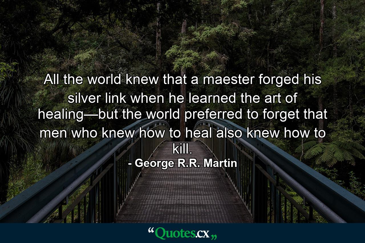 All the world knew that a maester forged his silver link when he learned the art of healing—but the world preferred to forget that men who knew how to heal also knew how to kill. - Quote by George R.R. Martin