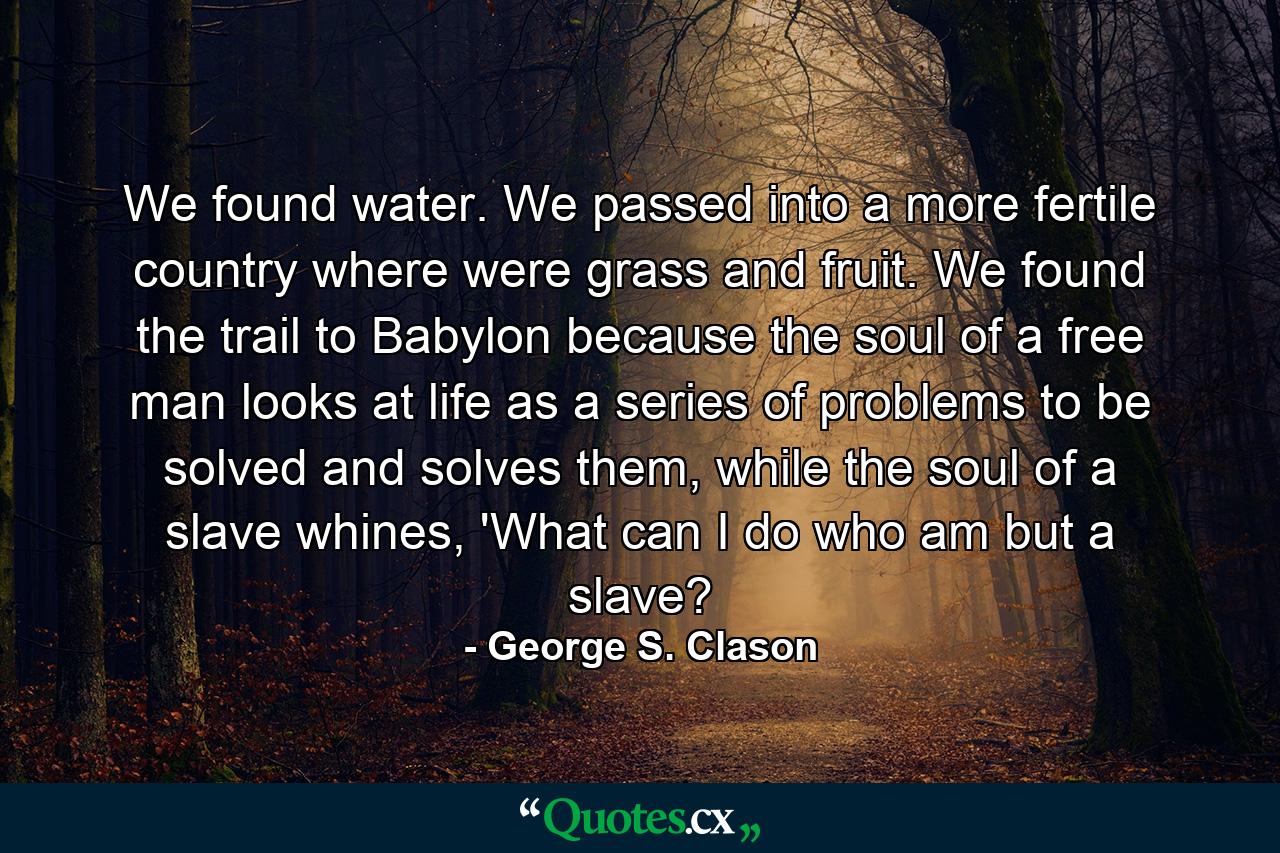 We found water. We passed into a more fertile country where were grass and fruit. We found the trail to Babylon because the soul of a free man looks at life as a series of problems to be solved and solves them, while the soul of a slave whines, 'What can I do who am but a slave? - Quote by George S. Clason