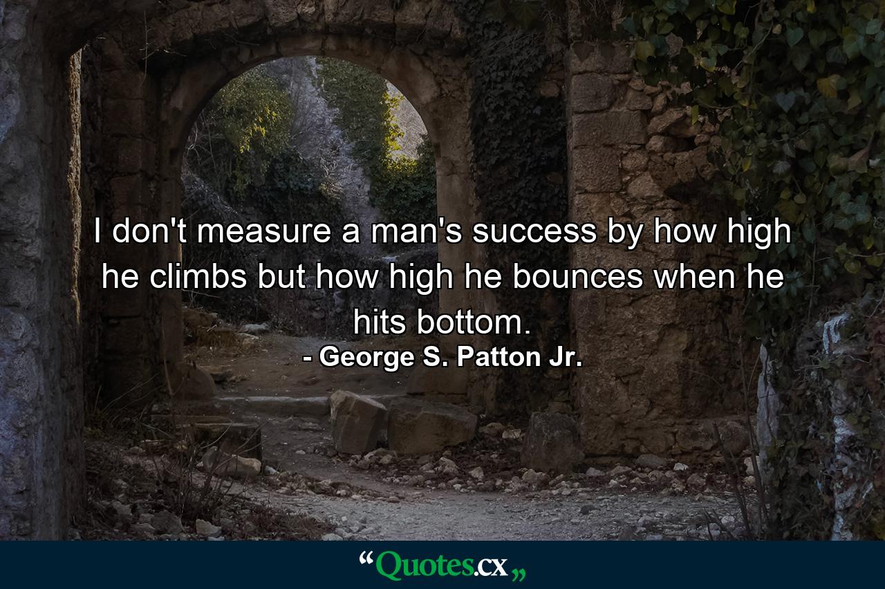 I don't measure a man's success by how high he climbs but how high he bounces when he hits bottom. - Quote by George S. Patton Jr.