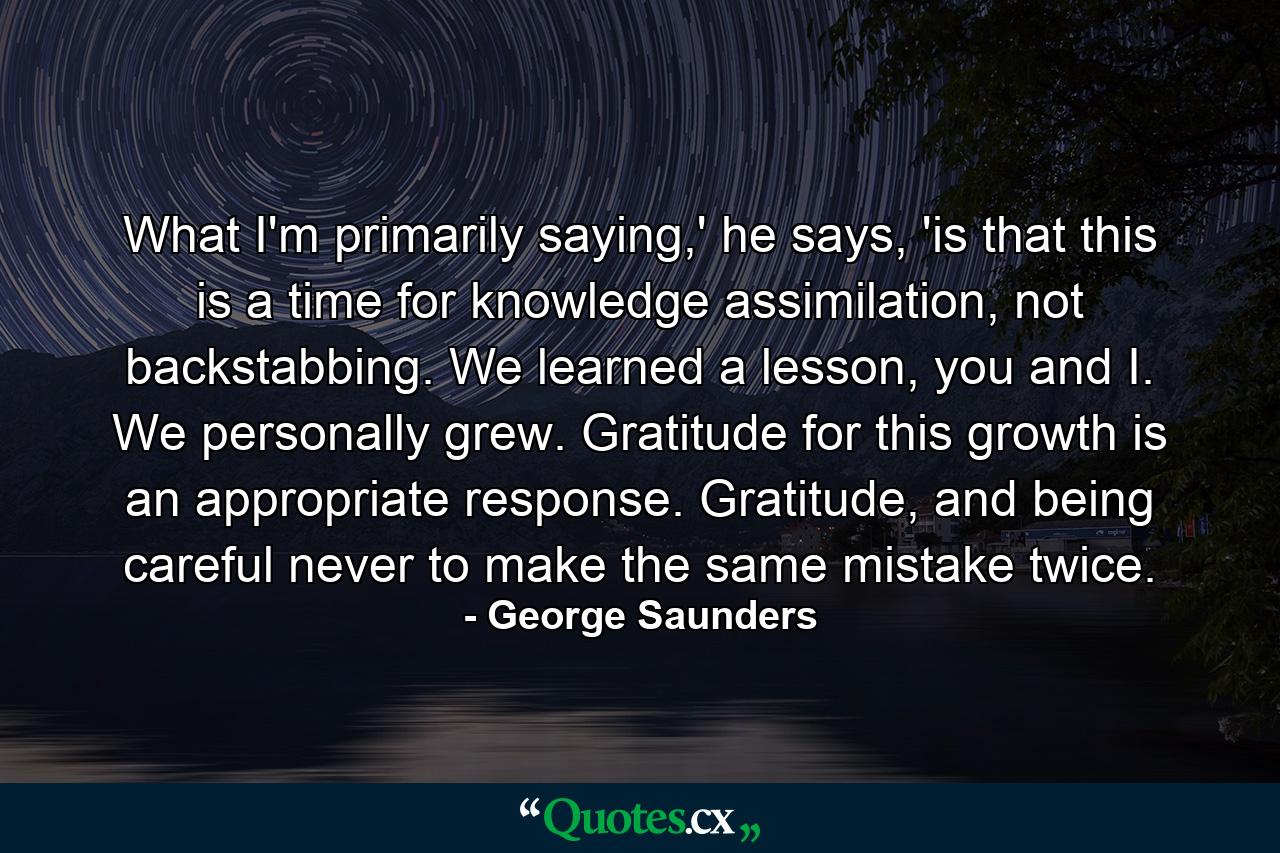 What I'm primarily saying,' he says, 'is that this is a time for knowledge assimilation, not backstabbing. We learned a lesson, you and I. We personally grew. Gratitude for this growth is an appropriate response. Gratitude, and being careful never to make the same mistake twice. - Quote by George Saunders