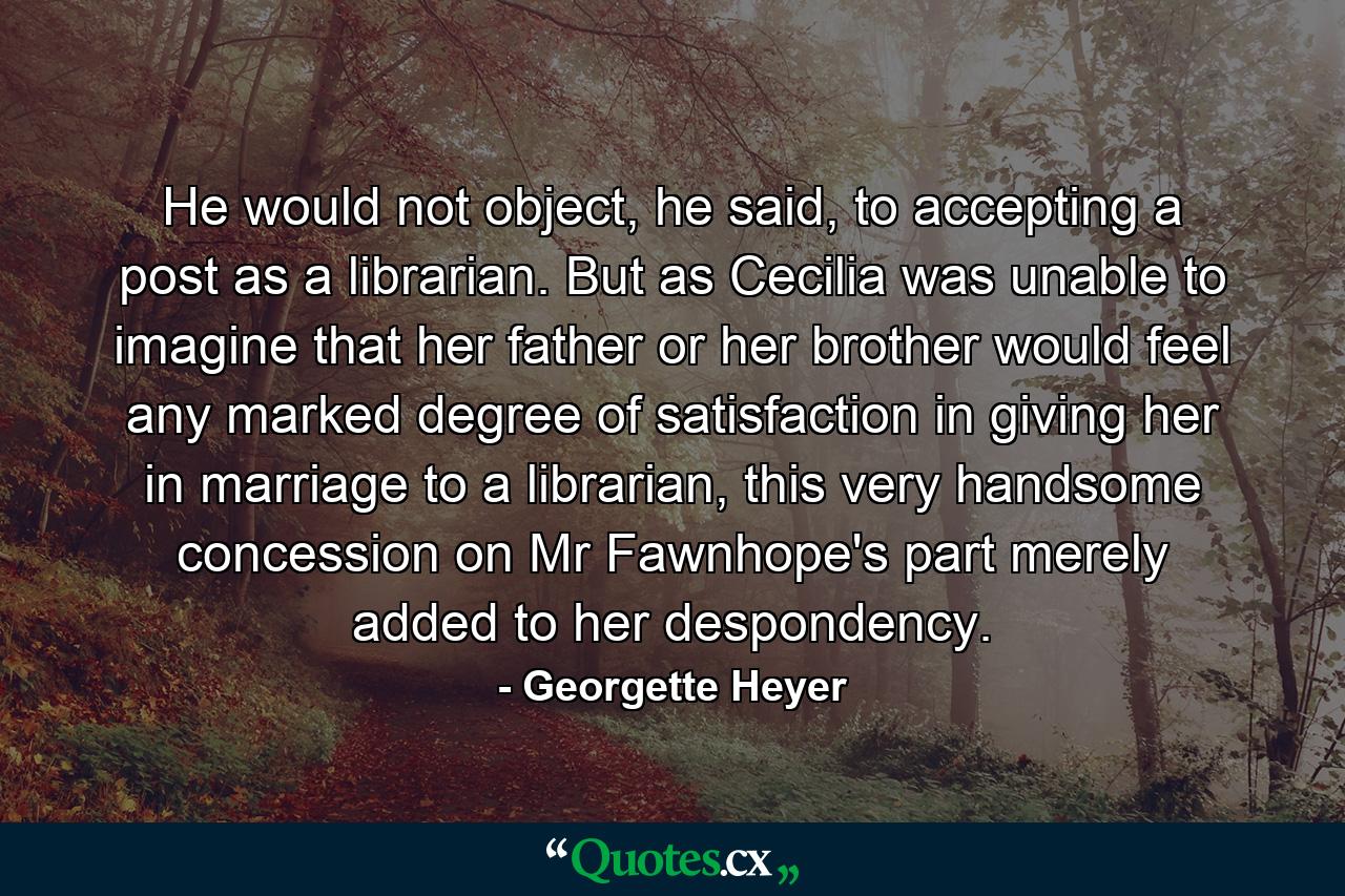 He would not object, he said, to accepting a post as a librarian. But as Cecilia was unable to imagine that her father or her brother would feel any marked degree of satisfaction in giving her in marriage to a librarian, this very handsome concession on Mr Fawnhope's part merely added to her despondency. - Quote by Georgette Heyer