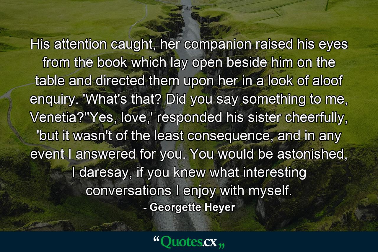 His attention caught, her companion raised his eyes from the book which lay open beside him on the table and directed them upon her in a look of aloof enquiry. 'What's that? Did you say something to me, Venetia?''Yes, love,' responded his sister cheerfully, 'but it wasn't of the least consequence, and in any event I answered for you. You would be astonished, I daresay, if you knew what interesting conversations I enjoy with myself. - Quote by Georgette Heyer