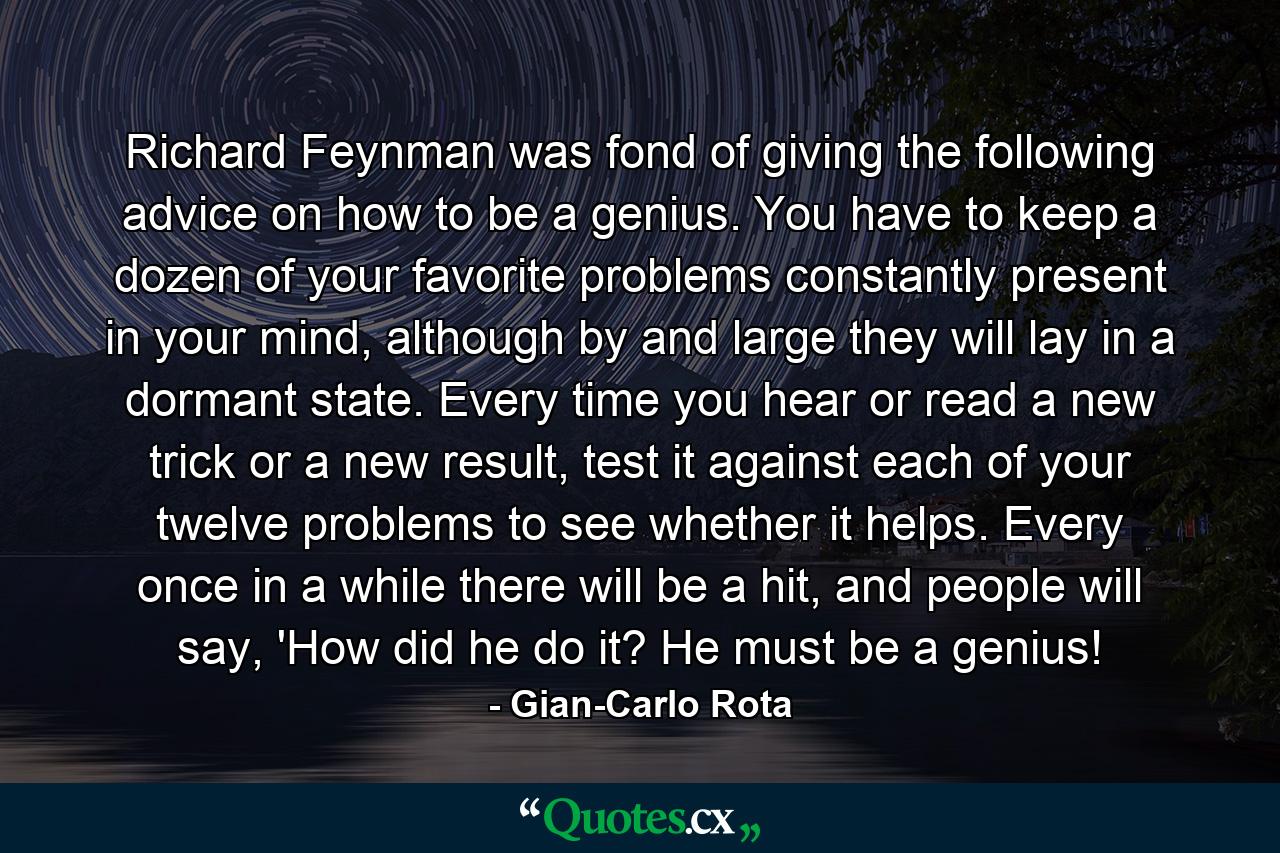 Richard Feynman was fond of giving the following advice on how to be a genius. You have to keep a dozen of your favorite problems constantly present in your mind, although by and large they will lay in a dormant state. Every time you hear or read a new trick or a new result, test it against each of your twelve problems to see whether it helps. Every once in a while there will be a hit, and people will say, 'How did he do it? He must be a genius! - Quote by Gian-Carlo Rota