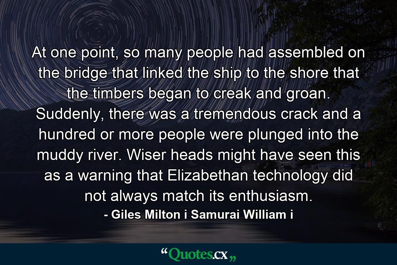 At one point, so many people had assembled on the bridge that linked the ship to the shore that the timbers began to creak and groan. Suddenly, there was a tremendous crack and a hundred or more people were plunged into the muddy river. Wiser heads might have seen this as a warning that Elizabethan technology did not always match its enthusiasm. - Quote by Giles Milton i Samurai William i