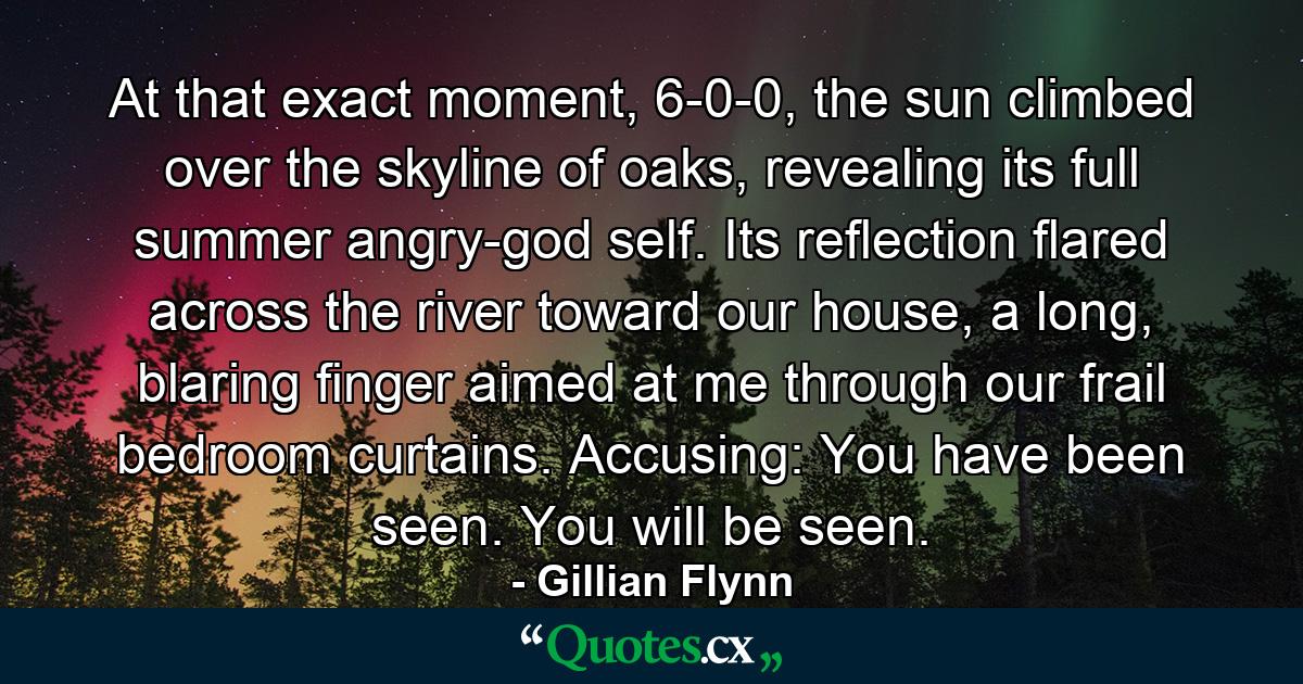 At that exact moment, 6-0-0, the sun climbed over the skyline of oaks, revealing its full summer angry-god self. Its reﬂection ﬂared across the river toward our house, a long, blaring ﬁnger aimed at me through our frail bedroom curtains. Accusing: You have been seen. You will be seen. - Quote by Gillian Flynn