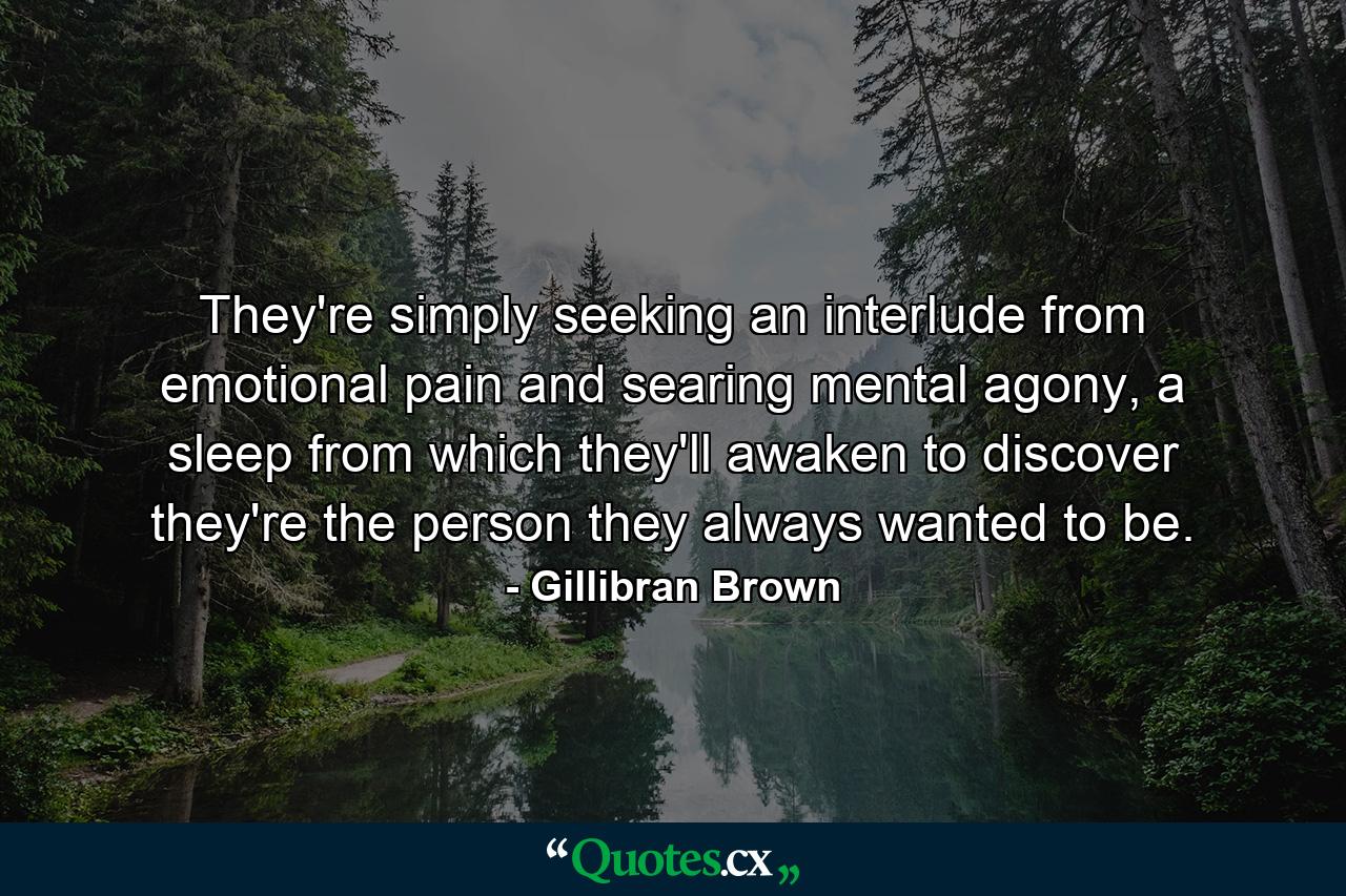 They're simply seeking an interlude from emotional pain and searing mental agony, a sleep from which they'll awaken to discover they're the person they always wanted to be. - Quote by Gillibran Brown