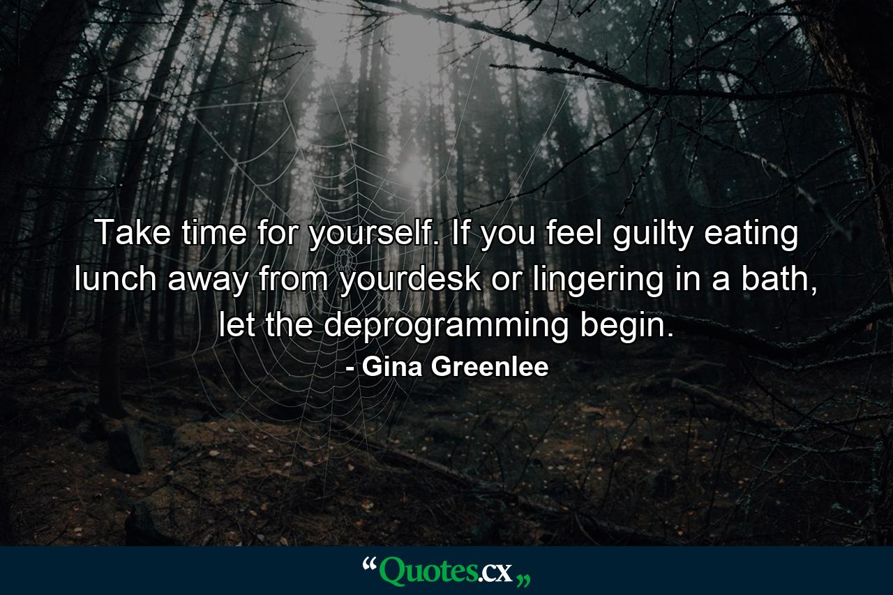 Take time for yourself. If you feel guilty eating lunch away from yourdesk or lingering in a bath, let the deprogramming begin. - Quote by Gina Greenlee