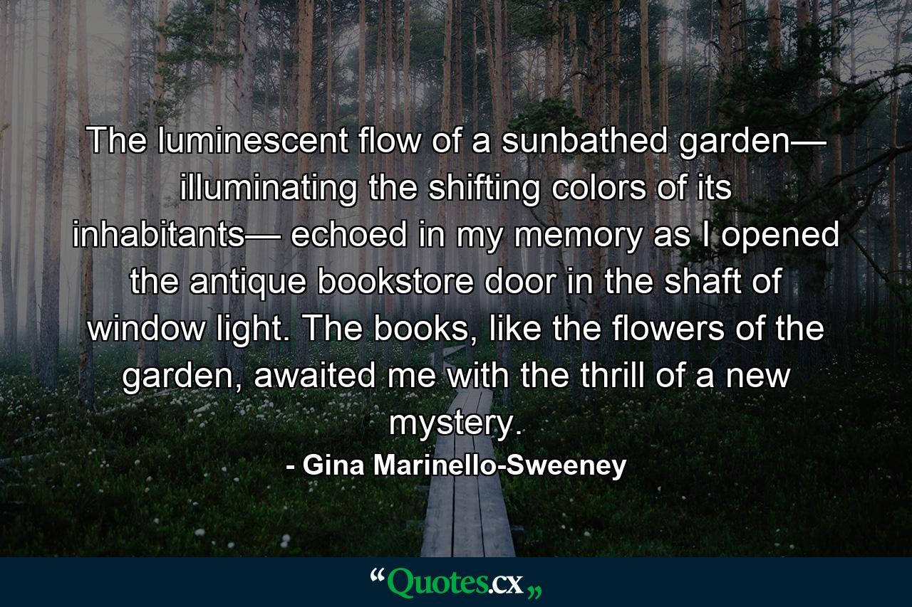 The luminescent flow of a sunbathed garden— illuminating the shifting colors of its inhabitants— echoed in my memory as I opened the antique bookstore door in the shaft of window light. The books, like the flowers of the garden, awaited me with the thrill of a new mystery. - Quote by Gina Marinello-Sweeney