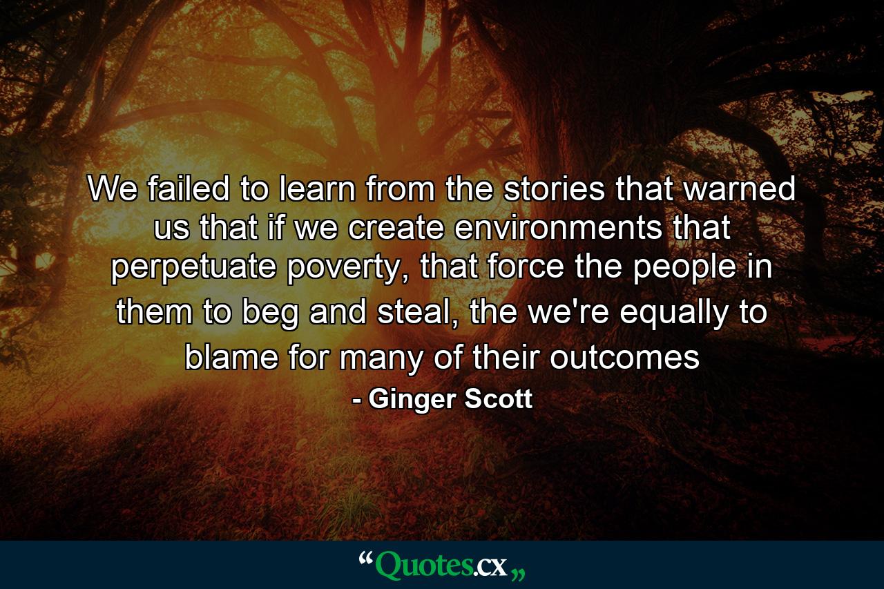 We failed to learn from the stories that warned us that if we create environments that perpetuate poverty, that force the people in them to beg and steal, the we're equally to blame for many of their outcomes - Quote by Ginger Scott