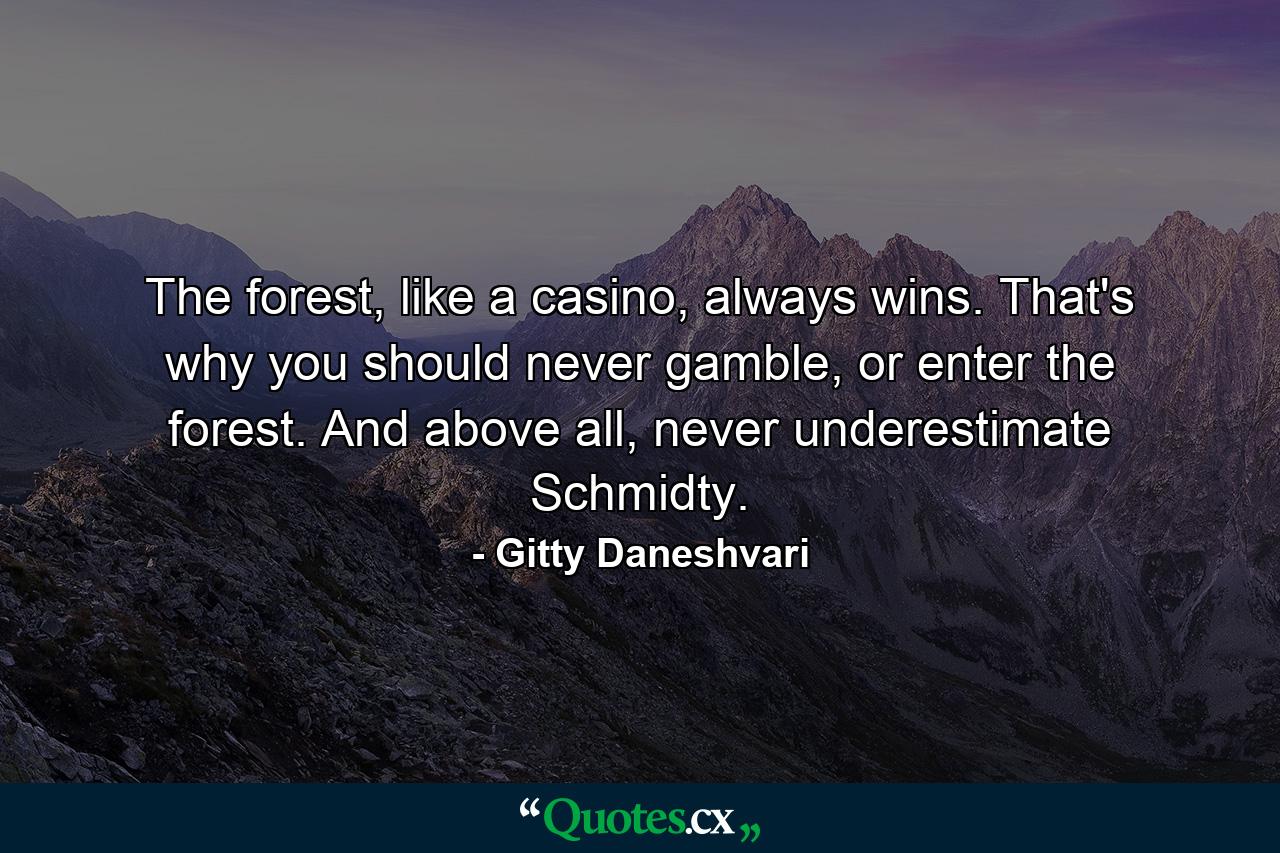 The forest, like a casino, always wins. That's why you should never gamble, or enter the forest. And above all, never underestimate Schmidty. - Quote by Gitty Daneshvari