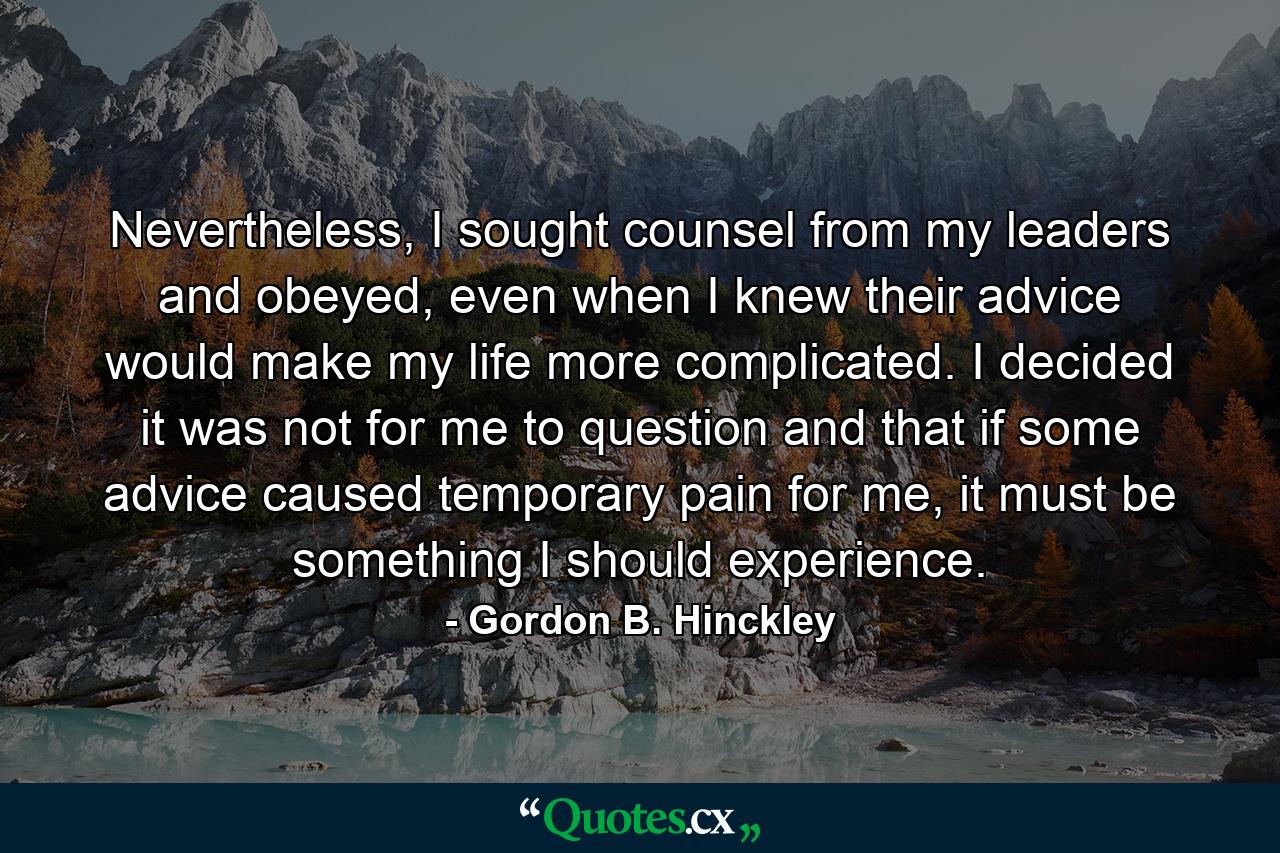 Nevertheless, I sought counsel from my leaders and obeyed, even when I knew their advice would make my life more complicated. I decided it was not for me to question and that if some advice caused temporary pain for me, it must be something I should experience. - Quote by Gordon B. Hinckley