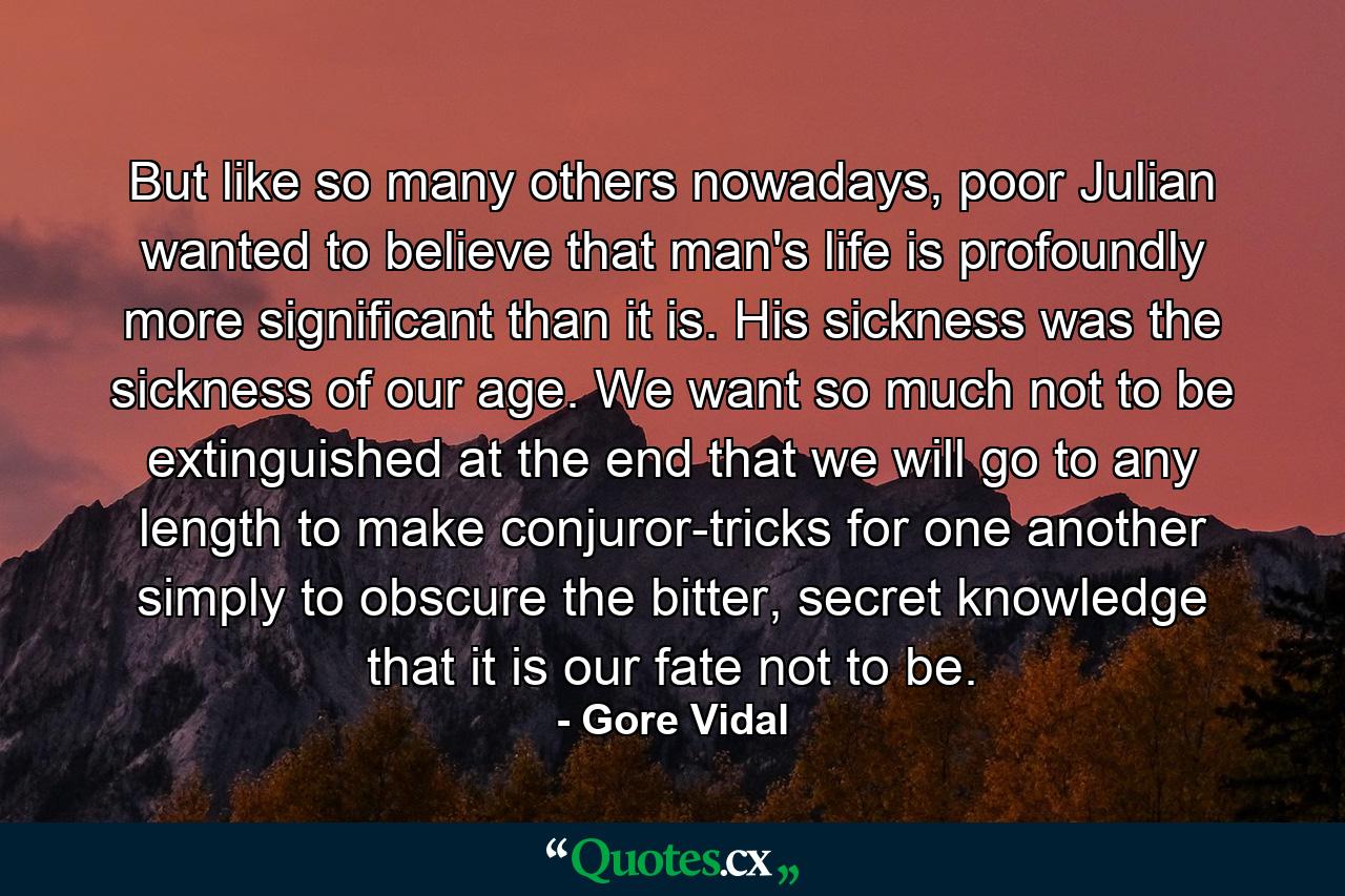 But like so many others nowadays, poor Julian wanted to believe that man's life is profoundly more significant than it is. His sickness was the sickness of our age. We want so much not to be extinguished at the end that we will go to any length to make conjuror-tricks for one another simply to obscure the bitter, secret knowledge that it is our fate not to be. - Quote by Gore Vidal