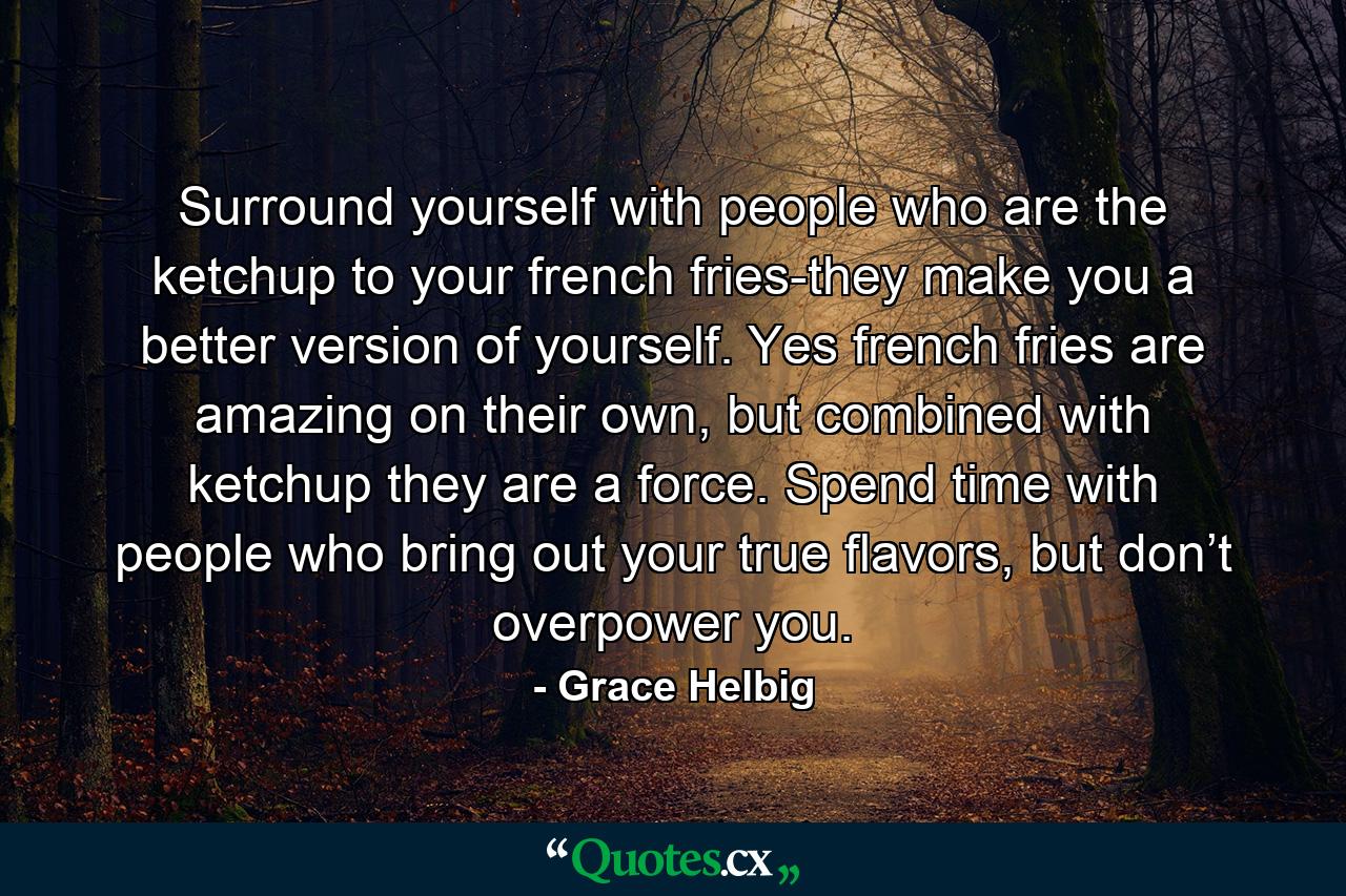 Surround yourself with people who are the ketchup to your french fries-they make you a better version of yourself. Yes french fries are amazing on their own, but combined with ketchup they are a force. Spend time with people who bring out your true flavors, but don’t overpower you. - Quote by Grace Helbig