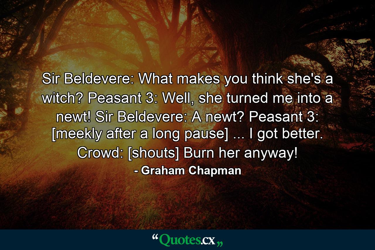 Sir Beldevere: What makes you think she's a witch? Peasant 3: Well, she turned me into a newt! Sir Beldevere: A newt? Peasant 3: [meekly after a long pause] ... I got better. Crowd: [shouts] Burn her anyway! - Quote by Graham Chapman