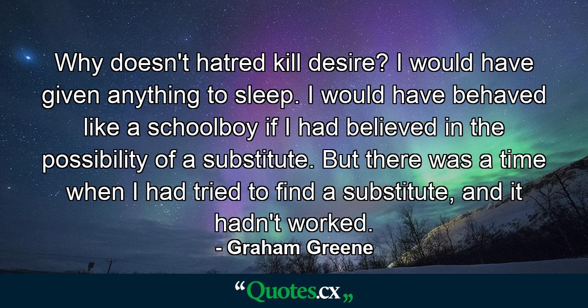 Why doesn't hatred kill desire? I would have given anything to sleep. I would have behaved like a schoolboy if I had believed in the possibility of a substitute. But there was a time when I had tried to find a substitute, and it hadn't worked. - Quote by Graham Greene