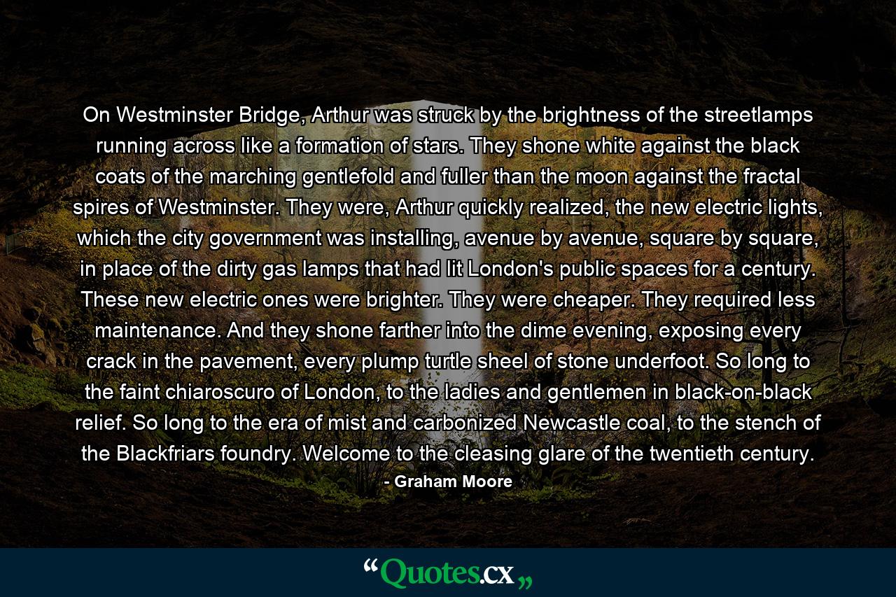 On Westminster Bridge, Arthur was struck by the brightness of the streetlamps running across like a formation of stars. They shone white against the black coats of the marching gentlefold and fuller than the moon against the fractal spires of Westminster. They were, Arthur quickly realized, the new electric lights, which the city government was installing, avenue by avenue, square by square, in place of the dirty gas lamps that had lit London's public spaces for a century. These new electric ones were brighter. They were cheaper. They required less maintenance. And they shone farther into the dime evening, exposing every crack in the pavement, every plump turtle sheel of stone underfoot. So long to the faint chiaroscuro of London, to the ladies and gentlemen in black-on-black relief. So long to the era of mist and carbonized Newcastle coal, to the stench of the Blackfriars foundry. Welcome to the cleasing glare of the twentieth century. - Quote by Graham Moore