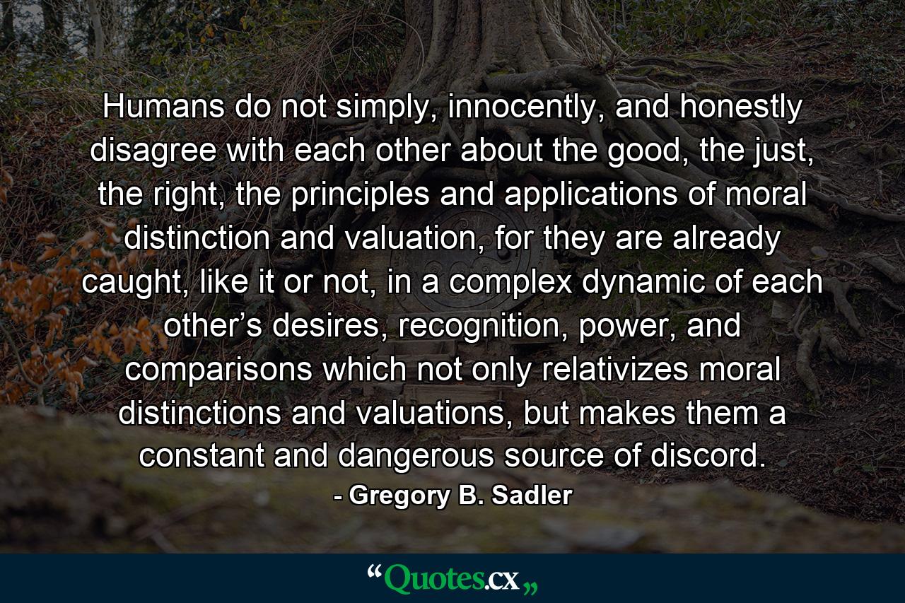 Humans do not simply, innocently, and honestly disagree with each other about the good, the just, the right, the principles and applications of moral distinction and valuation, for they are already caught, like it or not, in a complex dynamic of each other’s desires, recognition, power, and comparisons which not only relativizes moral distinctions and valuations, but makes them a constant and dangerous source of discord. - Quote by Gregory B. Sadler