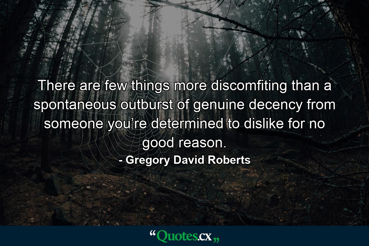 There are few things more discomfiting than a spontaneous outburst of genuine decency from someone you’re determined to dislike for no good reason. - Quote by Gregory David Roberts