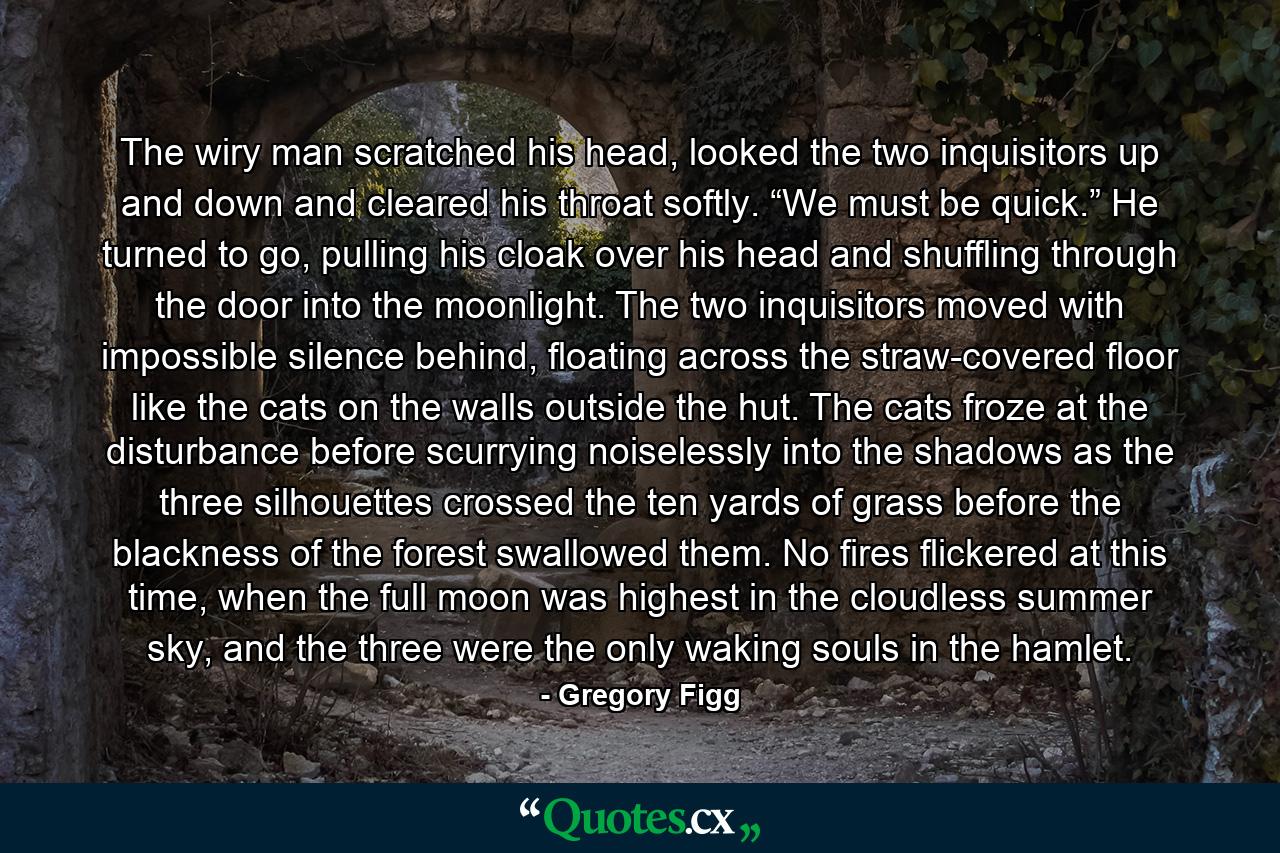 The wiry man scratched his head, looked the two inquisitors up and down and cleared his throat softly. “We must be quick.” He turned to go, pulling his cloak over his head and shuffling through the door into the moonlight. The two inquisitors moved with impossible silence behind, floating across the straw-covered floor like the cats on the walls outside the hut. The cats froze at the disturbance before scurrying noiselessly into the shadows as the three silhouettes crossed the ten yards of grass before the blackness of the forest swallowed them. No fires flickered at this time, when the full moon was highest in the cloudless summer sky, and the three were the only waking souls in the hamlet. - Quote by Gregory Figg