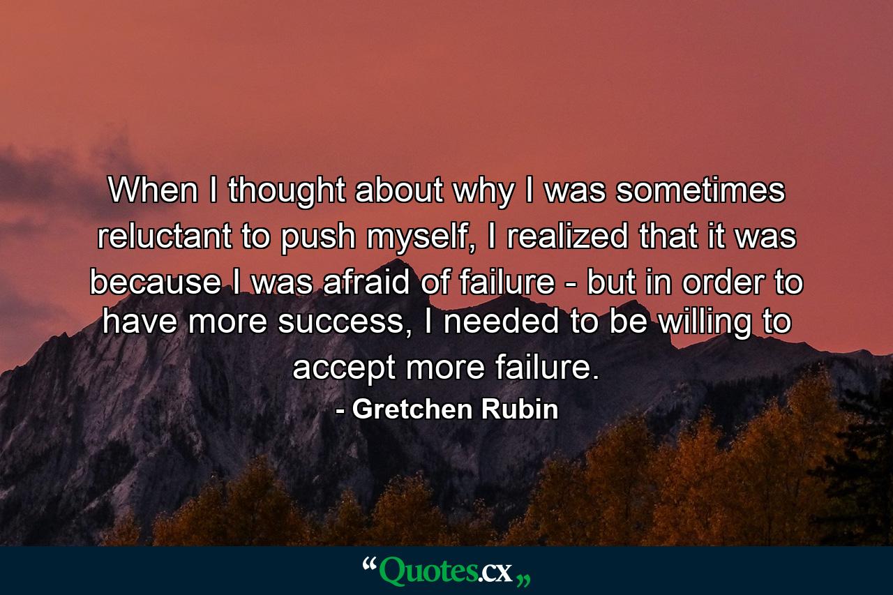 When I thought about why I was sometimes reluctant to push myself, I realized that it was because I was afraid of failure - but in order to have more success, I needed to be willing to accept more failure. - Quote by Gretchen Rubin