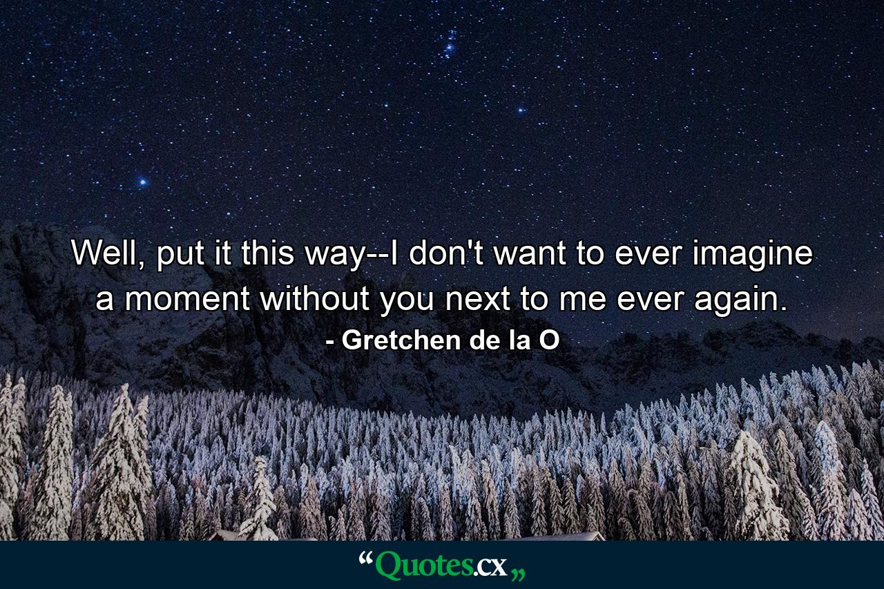 Well, put it this way--I don't want to ever imagine a moment without you next to me ever again. - Quote by Gretchen de la O