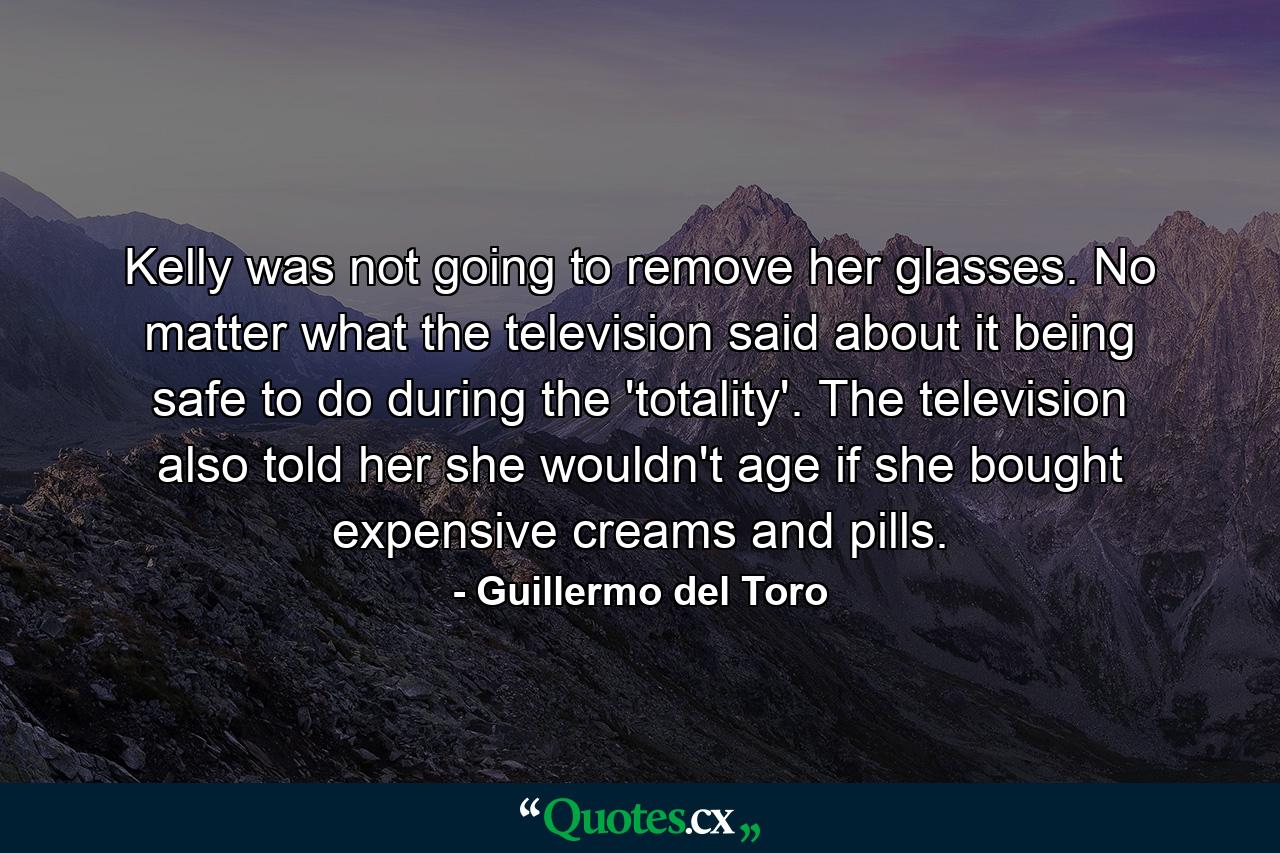 Kelly was not going to remove her glasses. No matter what the television said about it being safe to do during the 'totality'. The television also told her she wouldn't age if she bought expensive creams and pills. - Quote by Guillermo del Toro