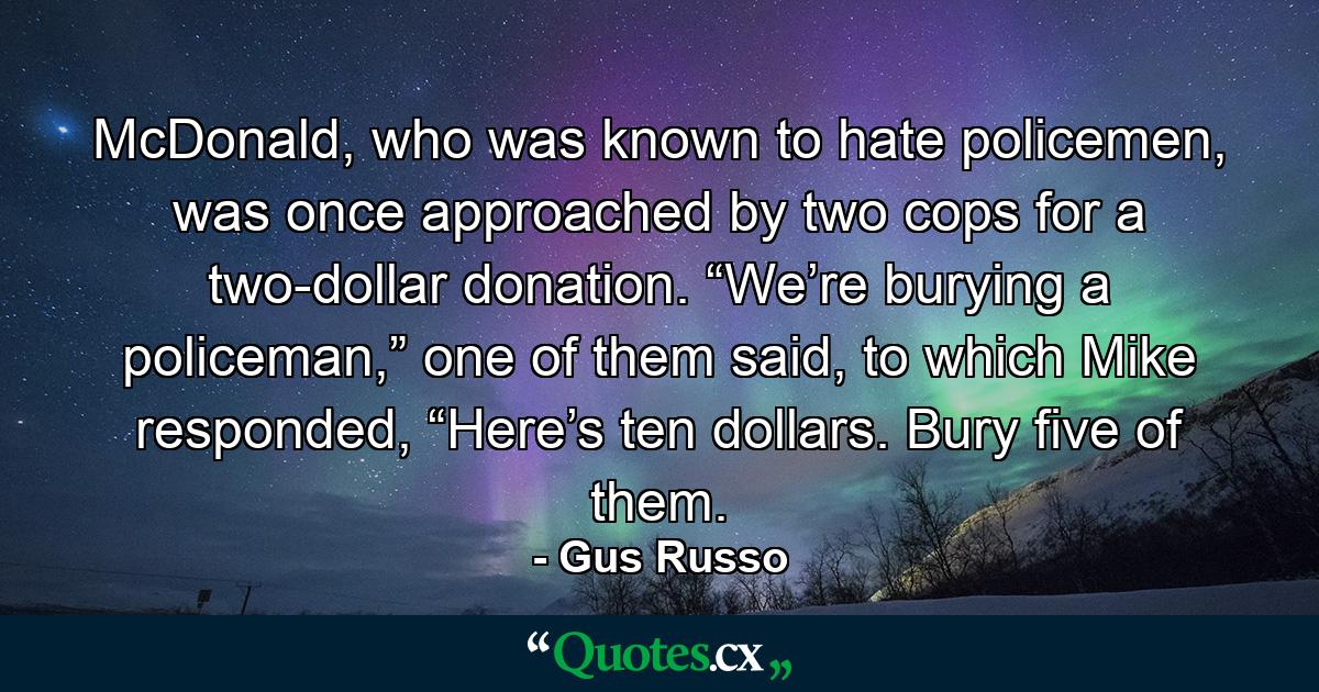 McDonald, who was known to hate policemen, was once approached by two cops for a two-dollar donation. “We’re burying a policeman,” one of them said, to which Mike responded, “Here’s ten dollars. Bury five of them. - Quote by Gus Russo