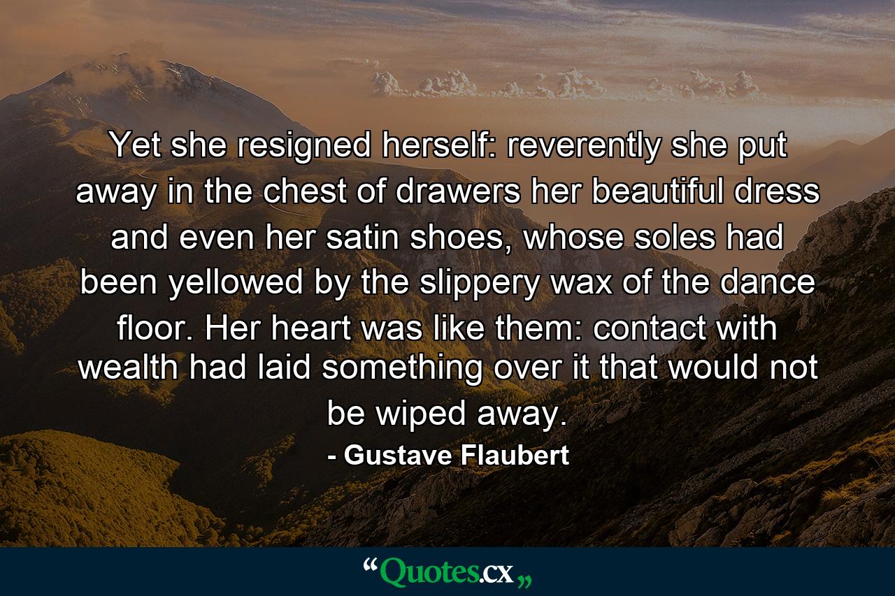 Yet she resigned herself: reverently she put away in the chest of drawers her beautiful dress and even her satin shoes, whose soles had been yellowed by the slippery wax of the dance floor. Her heart was like them: contact with wealth had laid something over it that would not be wiped away. - Quote by Gustave Flaubert