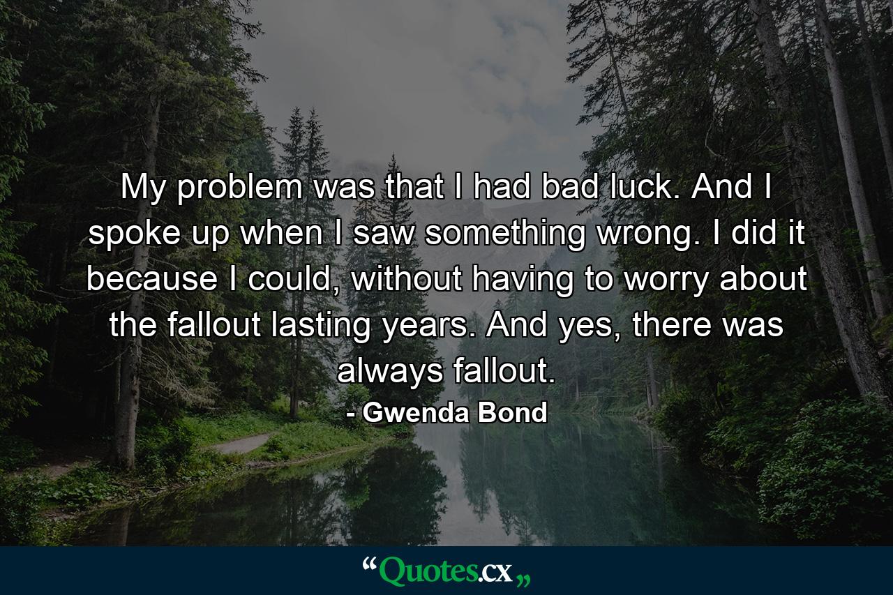 My problem was that I had bad luck. And I spoke up when I saw something wrong. I did it because I could, without having to worry about the fallout lasting years. And yes, there was always fallout. - Quote by Gwenda Bond