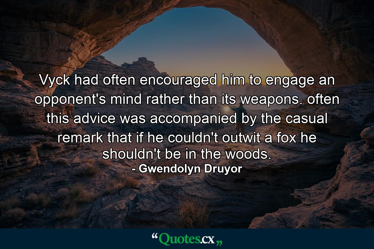 Vyck had often encouraged him to engage an opponent's mind rather than its weapons. often this advice was accompanied by the casual remark that if he couldn't outwit a fox he shouldn't be in the woods. - Quote by Gwendolyn Druyor