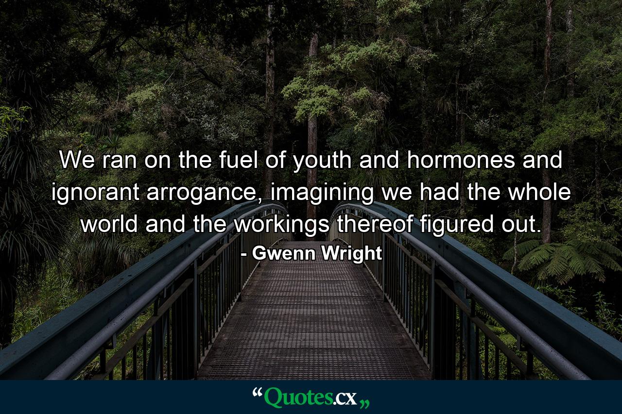 We ran on the fuel of youth and hormones and ignorant arrogance, imagining we had the whole world and the workings thereof figured out. - Quote by Gwenn Wright