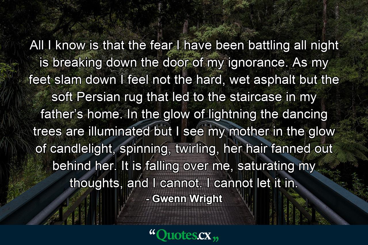 All I know is that the fear I have been battling all night is breaking down the door of my ignorance. As my feet slam down I feel not the hard, wet asphalt but the soft Persian rug that led to the staircase in my father’s home. In the glow of lightning the dancing trees are illuminated but I see my mother in the glow of candlelight, spinning, twirling, her hair fanned out behind her. It is falling over me, saturating my thoughts, and I cannot. I cannot let it in. - Quote by Gwenn Wright