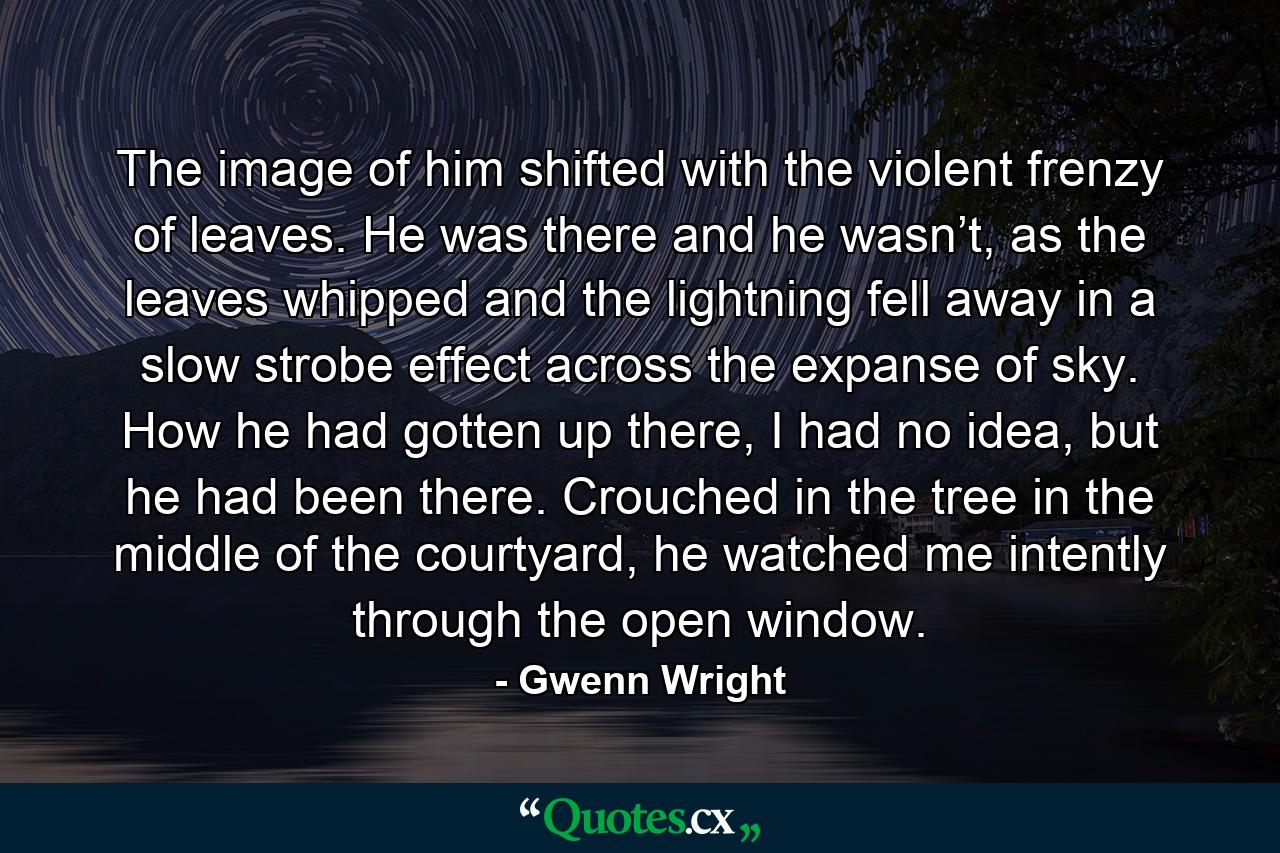 The image of him shifted with the violent frenzy of leaves. He was there and he wasn’t, as the leaves whipped and the lightning fell away in a slow strobe effect across the expanse of sky. How he had gotten up there, I had no idea, but he had been there. Crouched in the tree in the middle of the courtyard, he watched me intently through the open window. - Quote by Gwenn Wright