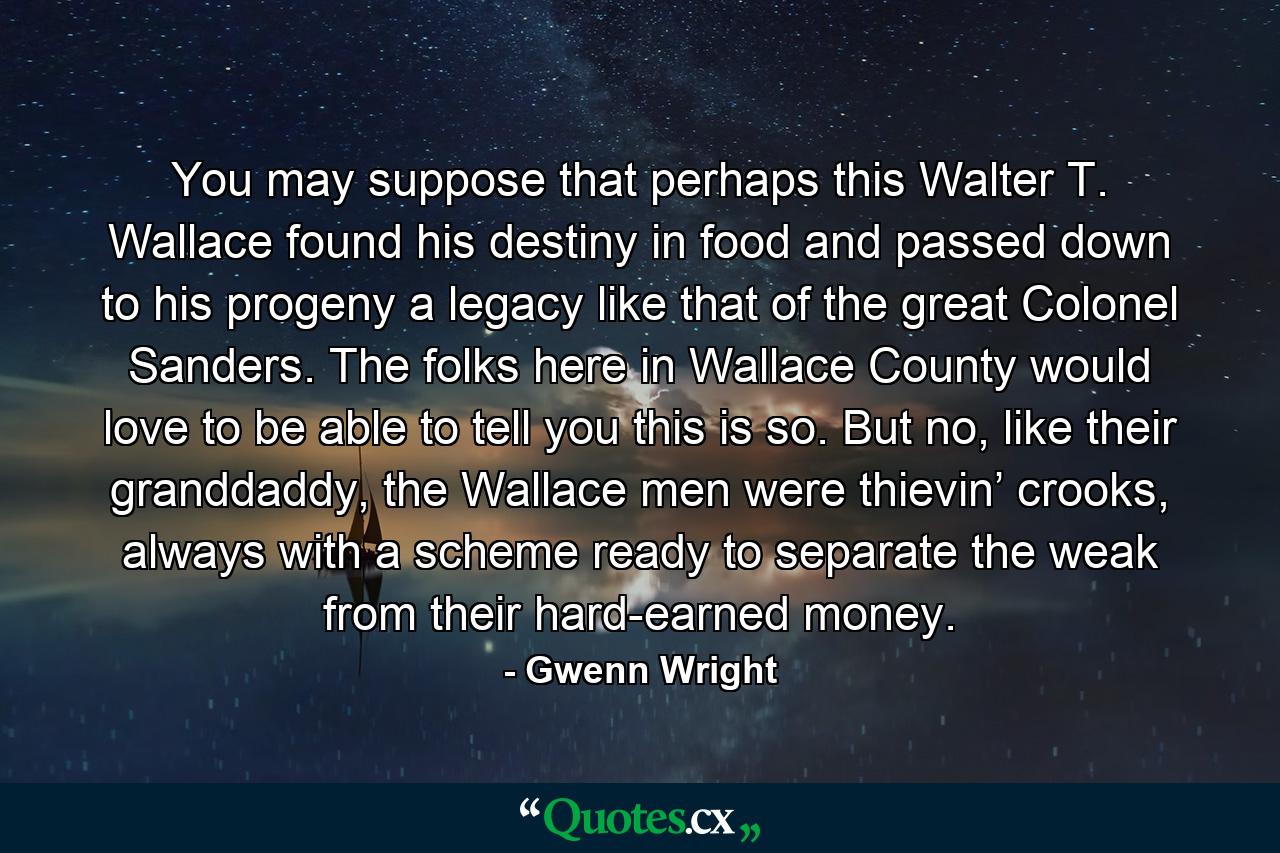 You may suppose that perhaps this Walter T. Wallace found his destiny in food and passed down to his progeny a legacy like that of the great Colonel Sanders. The folks here in Wallace County would love to be able to tell you this is so. But no, like their granddaddy, the Wallace men were thievin’ crooks, always with a scheme ready to separate the weak from their hard-earned money. - Quote by Gwenn Wright