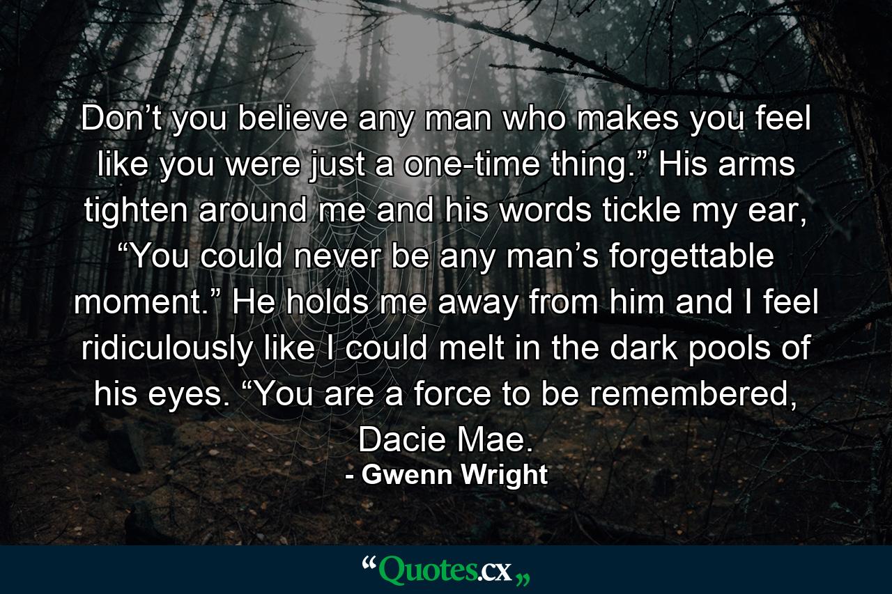 Don’t you believe any man who makes you feel like you were just a one-time thing.” His arms tighten around me and his words tickle my ear, “You could never be any man’s forgettable moment.” He holds me away from him and I feel ridiculously like I could melt in the dark pools of his eyes. “You are a force to be remembered, Dacie Mae. - Quote by Gwenn Wright