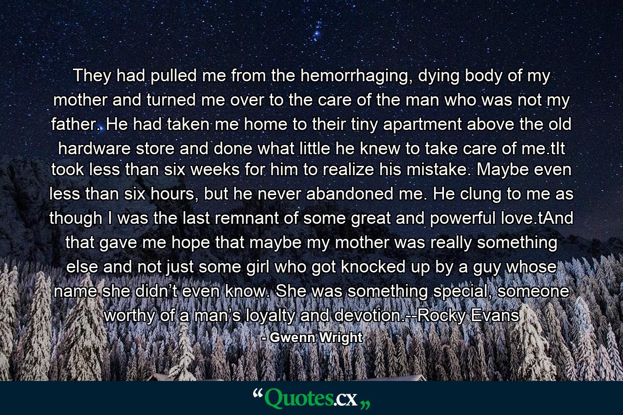 They had pulled me from the hemorrhaging, dying body of my mother and turned me over to the care of the man who was not my father. He had taken me home to their tiny apartment above the old hardware store and done what little he knew to take care of me.tIt took less than six weeks for him to realize his mistake. Maybe even less than six hours, but he never abandoned me. He clung to me as though I was the last remnant of some great and powerful love.tAnd that gave me hope that maybe my mother was really something else and not just some girl who got knocked up by a guy whose name she didn’t even know. She was something special, someone worthy of a man’s loyalty and devotion.--Rocky Evans - Quote by Gwenn Wright