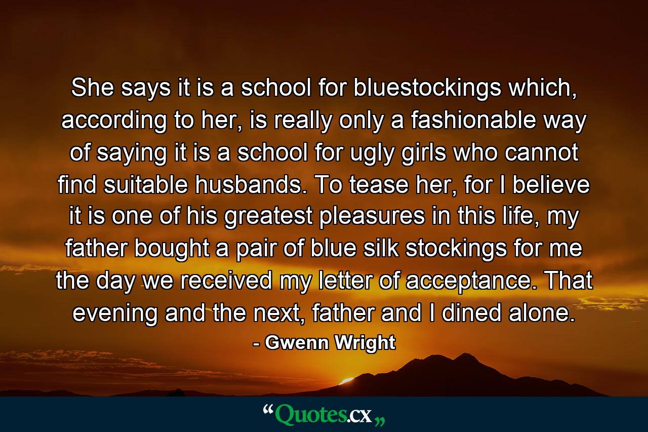 She says it is a school for bluestockings which, according to her, is really only a fashionable way of saying it is a school for ugly girls who cannot find suitable husbands. To tease her, for I believe it is one of his greatest pleasures in this life, my father bought a pair of blue silk stockings for me the day we received my letter of acceptance. That evening and the next, father and I dined alone. - Quote by Gwenn Wright