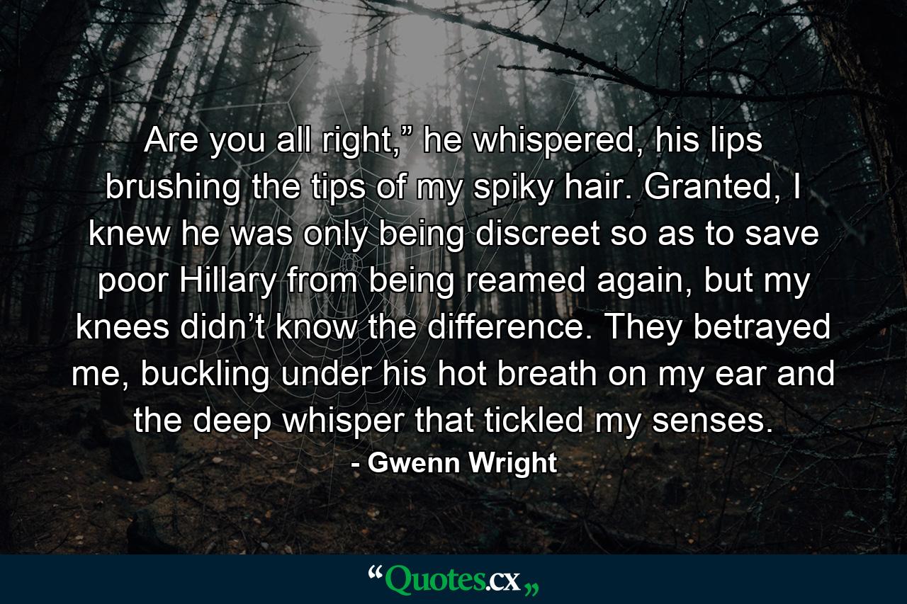 Are you all right,” he whispered, his lips brushing the tips of my spiky hair. Granted, I knew he was only being discreet so as to save poor Hillary from being reamed again, but my knees didn’t know the difference. They betrayed me, buckling under his hot breath on my ear and the deep whisper that tickled my senses. - Quote by Gwenn Wright