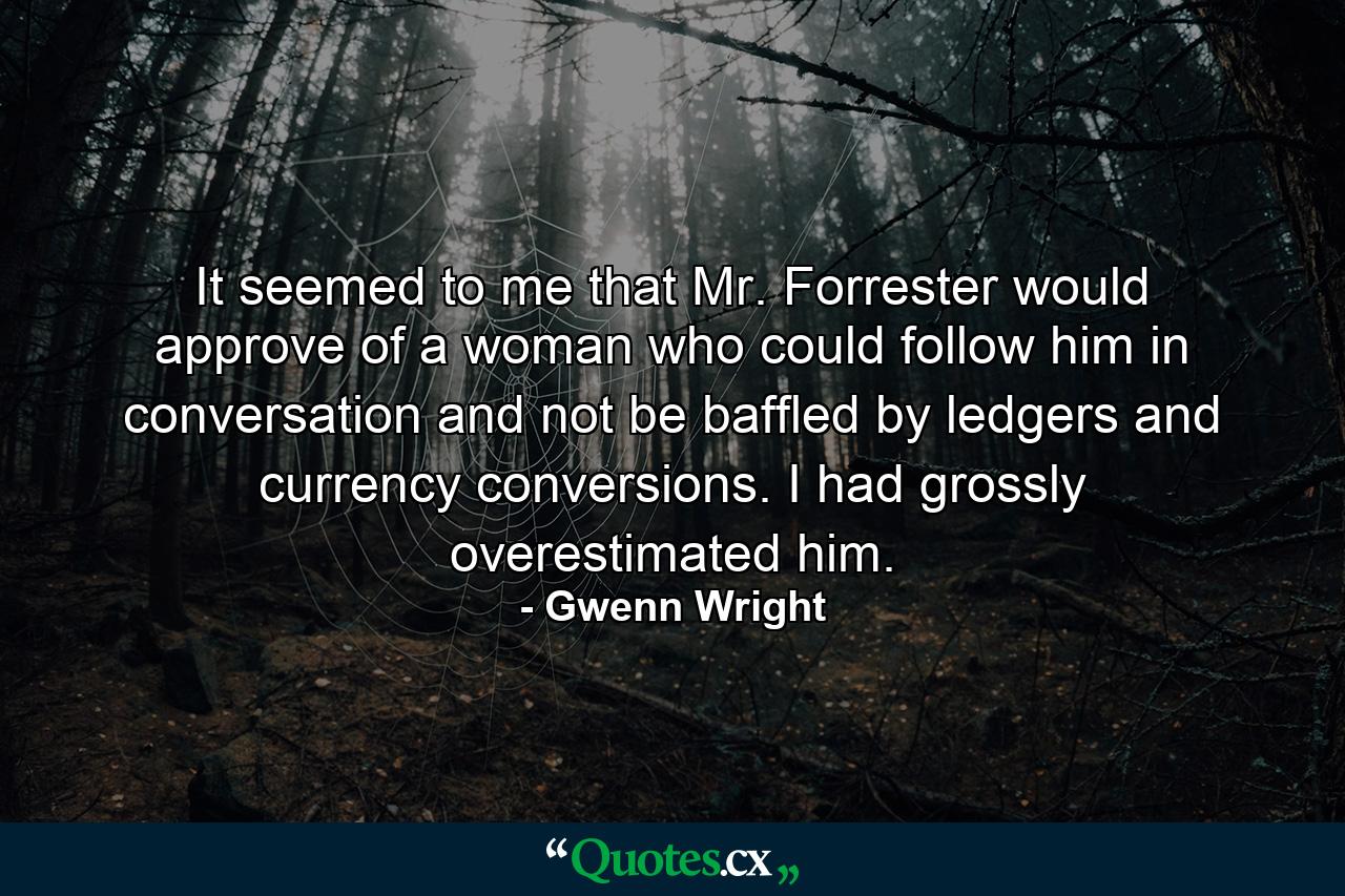 It seemed to me that Mr. Forrester would approve of a woman who could follow him in conversation and not be baffled by ledgers and currency conversions. I had grossly overestimated him. - Quote by Gwenn Wright