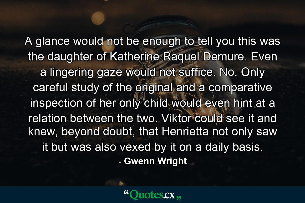 A glance would not be enough to tell you this was the daughter of Katherine Raquel Demure. Even a lingering gaze would not suffice. No. Only careful study of the original and a comparative inspection of her only child would even hint at a relation between the two. Viktor could see it and knew, beyond doubt, that Henrietta not only saw it but was also vexed by it on a daily basis. - Quote by Gwenn Wright