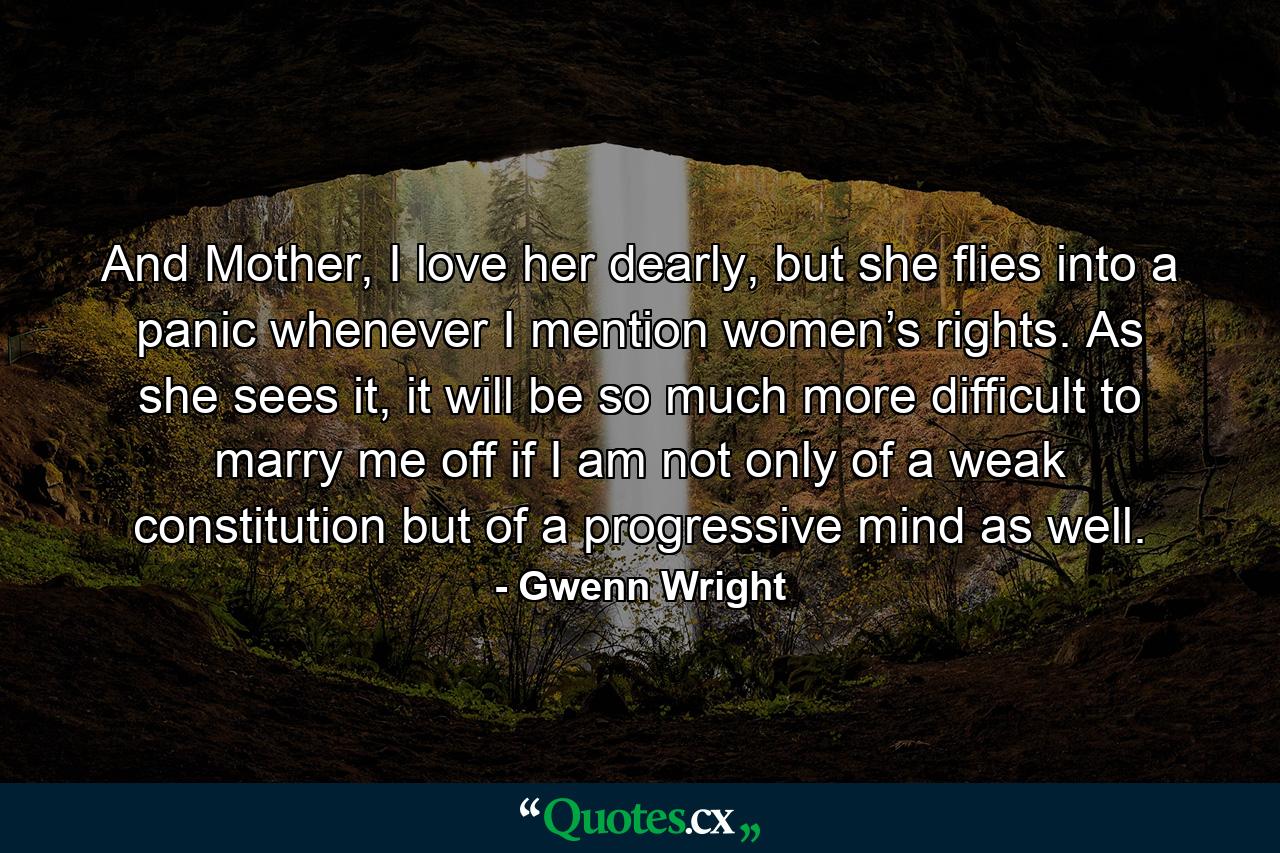 And Mother, I love her dearly, but she flies into a panic whenever I mention women’s rights. As she sees it, it will be so much more difficult to marry me off if I am not only of a weak constitution but of a progressive mind as well. - Quote by Gwenn Wright